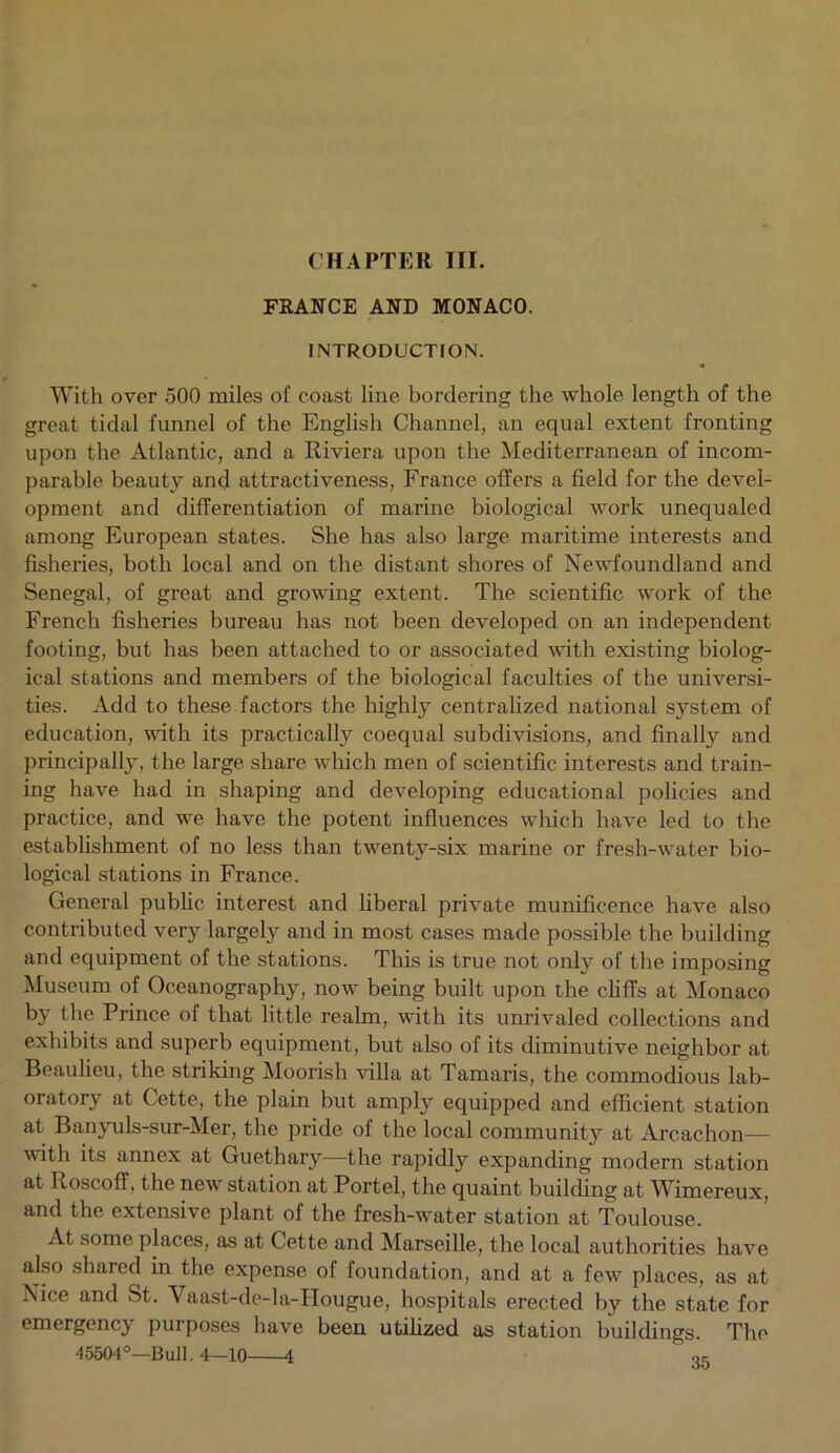 FRANCE AND MONACO. INTRODUCTION. « With over 500 miles of coast line bordering the whole length of the great tidal funnel of the English Channel, an equal extent fronting upon the Atlantic, and a Riviera upon the Mediterranean of incom- parable beauty and attractiveness, France offers a field for the devel- opment and differentiation of marine biological work unequaled among European states. She has also large maritime interests and fisheries, both local and on the distant shores of Newfoundland and Senegal, of great and growing extent. The scientific work of the French fisheries bureau has not been developed on an independent footing, but has been attached to or associated with existing biolog- ical stations and members of the biological faculties of the universi- ties. Add to these factors the highly centralized national system of education, with its practically coequal subdivisions, and finally and principally, the large share which men of scientific interests and train- ing have had in shaping and developing educational policies and practice, and we have the potent influences which have led to the establishment of no less than twenty-six marine or fresh-water bio- logical stations in France. General public interest and liberal private munificence have also contributed very largely and in most cases made possible the building and equipment of the stations. This is true not only of the imposing Museum of Oceanography, now being built upon the cliffs at Monaco by the Prince of that little realm, with its unrivaled collections and exhibits and superb equipment, but also of its diminutive neighbor at Beaulieu, the striking Moorish villa at Tamaris, the commodious lab- oratory at Cette, the plain but amply equipped and efficient station at Banyuls-sur-Mer, the pride of the local community at Arcachon— with its annex at Guethary—the rapidly expanding modern station at Roscoff, the new station at Portel, the quaint building at Wimereux, and the extensive plant of the fresh-water station at Toulouse. At some places, as at Cette and Marseille, the local authorities have also shared in the expense of foundation, and at a few places, as at Nice and St. Vaast-dc-la-IIougue, hospitals erected by the state for emergency purposes have been utilized as station buildings. The 45504°—Bull. 4—10 4 «