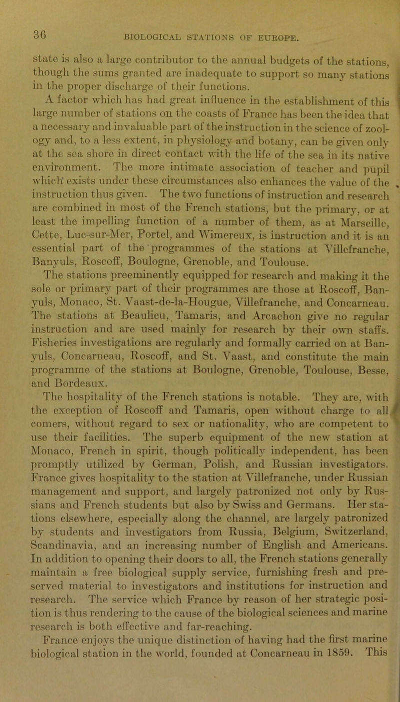 state is also a large contributor to the annual budgets of the stations, though the sums granted are inadequate to support so many stations in the proper discharge of their functions. A factor which lias had great influence in the establishment of this ; large number of stations on the coasts of France has been the idea that a necessary and invaluable part of the instruction in the science of zool- ogy and, to a less extent, in physiology and botany, can be given only at the sea shore in direct contact with the life of the sea in its native environment. The more intimate association of teacher and pupil which' exists under these circumstances also enhances the value of the instruction thus given. The two functions of instruction and research are combined in most of the French stations, but the primary, or at least the impelling function of a number of them, as at Marseille, Cette, Luc-sur-Mer, Portel, and Wimereux, is instruction and it is an essential part of the' programmes of the stations at Villefranche, Banyuls, Roscoff, Boulogne, Grenoble, and Toulouse. The stations preeminently equipped for research and making it the sole or primary part of their programmes are those at Roscoff, Ban- yuls, Monaco, St. Vaast-de-la-Hougue, Villefranche, and Concarneau. The stations at Beaulieu, Tamaris, and Arcachon give no regular instruction and are used mainly for research by their own staffs. Fisheries investigations are regularly and formally carried on at Ban- yuls, Concarneau, Roscoff, and St. Vaast, and constitute the main programme of the stations at Boulogne, Grenoble, Toulouse, Besse, and Bordeaux. The hospitality of the French stations is notable. They are, with the exception of Roscoff and Tamaris, open without charge to all comers, without regard to sex or nationality, who are competent to use their facilities. The superb equipment of the new station at Monaco, French in spirit, though politically independent, has been promptly utilized by German, Polish, and Russian investigators. France gives hospitality to the station at Villefranche, under Russian management and support, and largely patronized not only by Rus- sians and French students but also by Swiss and Germans. Her sta- tions elsewhere, especially along the channel, are largely patronized by students and investigators from Russia, Belgium, Switzerland, Scandinavia, and an increasing number of English and Americans. In addition to opening their doors to all, the French stations generally maintain a free biological supply service, furnishing fresh and pre- served material to investigators and institutions for instruction and research. The service which France by reason of her strategic posi- tion is thus rendering to the cause of the biological sciences and marine research is both effective and far-reaching. France enjoys the unique distinction of having had the first marine biological station in the world, founded at Concarneau in 1859. This