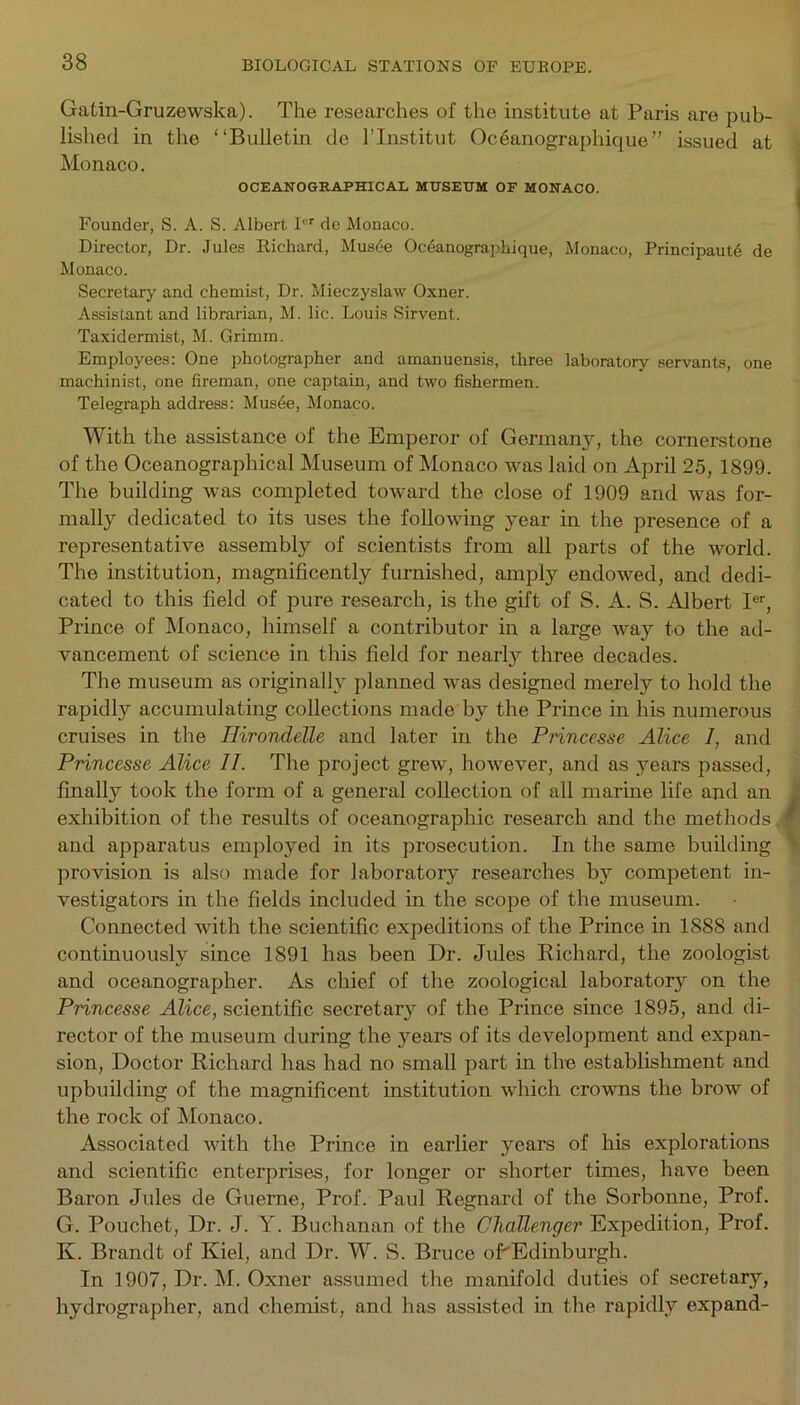 Gatin-Gruzewska). The researches of the institute at Paris are pub- lished in the “Bulletin de l’lnstitut Oceanographique” issued at Monaco. OCEANOGRAPHICAL MUSEUM OF MONACO. Founder, S. A. S. Albert Ir de Monaco. Director, Dr. Jules Richard, Musde Oceanographique, Monaco, Principality de Monaco. Secretary and chemist, Dr. Mieczyslaw Oxner. Assistant and librarian, M. lie. Louis Sirvent. Taxidermist, M. Grimm. Employees: One photographer and amanuensis, three laboratory servants, one machinist, one fireman, one captain, and two fishermen. Telegraph address: Musee, Monaco. With the assistance of the Emperor of Germanjq the cornerstone of the Oceanographical Museum of Monaco was laid on April 25, 1899. The building was completed toward the close of 1909 and was for- mally dedicated to its uses the following year in the presence of a representative assembly of scientists from all parts of the world. The institution, magnificently furnished, amply endowed, and dedi- cated to this field of pure research, is the gift of S. A. S. Albert Ier, Prince of Monaco, himself a contributor in a large way to the ad- vancement of science in this field for nearly three decades. The museum as originally planned was designed merely to hold the rapidly accumulating collections made by the Prince in his numerous cruises in the Hirondelle and later in the Princesse Alice I, and Princesse Alice II. The project grew, however, and as years passed, finally took the form of a general collection of all marine life and an exhibition of the results of oceanographic research and the methods. and apparatus employed in its prosecution. In the same building provision is also made for laboratory researches by competent in- vestigators in the fields included in the scope of the museum. Connected with the scientific expeditions of the Prince in 1888 and continuously since 1891 has been Dr. Jules Richard, the zoologist and oceanographer. As chief of the zoological laboratory on the Princesse Alice, scientific secretary of the Prince since 1895, and di- rector of the museum during the years of its development and expan- sion, Doctor Richard has had no small part in the establishment and upbuilding of the magnificent institution which crowns the brow of the rock of Monaco. Associated with the Prince in earlier years of his explorations and scientific enterprises, for longer or shorter times, have been Baron Jules de Guerne, Prof. Paul Regnard of the Sorbonne, Prof. G. Pouchet, Dr. J. Y. Buchanan of the Challenger Expedition, Prof. K. Brandt of Kiel, and Dr. W. S. Bruce oPEdinburgh. In 1907, Dr. M. Oxner assumed the manifold duties of secretary, hydrographer, and chemist, and has assisted in the rapidly expand-