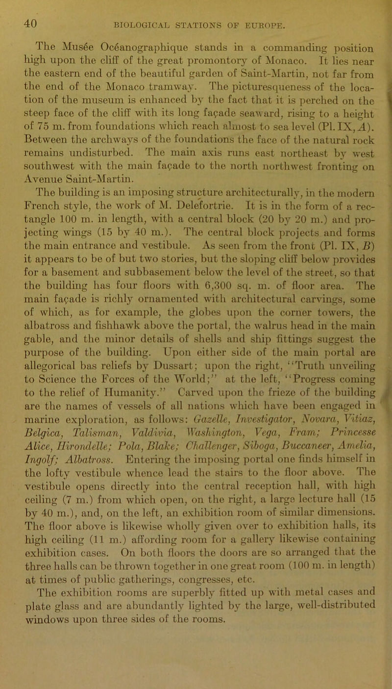 The Mus6e Oc6anographique stands in a commanding position high upon the cliff of the great promontory of Monaco. It lies near the eastern end of the beautiful garden of Saint-Martin, not far from the end of the Monaco tramway. The picturesqueness of the loca- tion of the museum is enhanced by the fact that it is perched on the steep face of the cliff with its long facade seaward, rising to a height of 75 m. from foundations which reach almost to sea level (PI. IX, A). Between the archways of the foundations the face of the natural rock remains undisturbed. The main axis runs east northeast by west southwest with the main facade to the north northwest fronting on Avenue Saint-Martin. The building is an imposing structure architecturally, in the modern French style, the work of M. Delefortrie. It is in the form of a rec- tangle 100 m. in length, with a central block (20 by 20 m.) and pro- jecting wings (15 by 40 m.). The central block projects and forms the main entrance and vestibule. As seen from the front (PI. IX, B) it appears to be of but two stories, but the sloping cliff below provides for a basement and subbasement below the level of the street, so that the building has four floors with 6,300 sq. m. of floor area. The main faqade is richly ornamented with architectural carvings, some of which, as for example, the globes upon the corner towers, the albatross and fishhawk above the portal, the walrus head in the main gable, and the minor details of shells and ship fittings suggest the purpose of the building. Upon either side of the main portal are allegorical bas reliefs by Dussart; upon the right, “Truth unveiling to Science the Forces of the World;” at the left, “Progress coming to the relief of Humanity.” Carved upon the frieze of the building are the names of vessels of all nations which have been engaged in marine exploration, as follows: Gazelle, Investigator, Novara, Vitiaz, Belgica, Talisman, Valdivia, Washington, Vega, Fram; Princesse Alice, Hirondelle; Pola, Blake; Challenger, Siboga, Buccaneer, Amelia, Ingolf; Albatross. Entering the imposing portal one finds himself in the lofty vestibule whence lead the stairs to the floor above. The vestibule opens directly into the central reception hall, with high ceiling (7 m.) from which open, on the right, a large lecture hall (15 by 40 m.), and, on the left, an exhibition room of similar dimensions. The floor above is likewise wholly given over to exhibition halls, its high ceiling (11 m.) affording room for a gallery likewise containing exhibition cases. On both floors the doors are so arranged that the three halls can be thrown together in one great room (100 m. in length) at times of public gatherings, congresses, etc. The exhibition rooms are superbly fitted up with metal cases and plate glass and are abundantly lighted by the large, well-distributed windows upon three sides of the rooms.