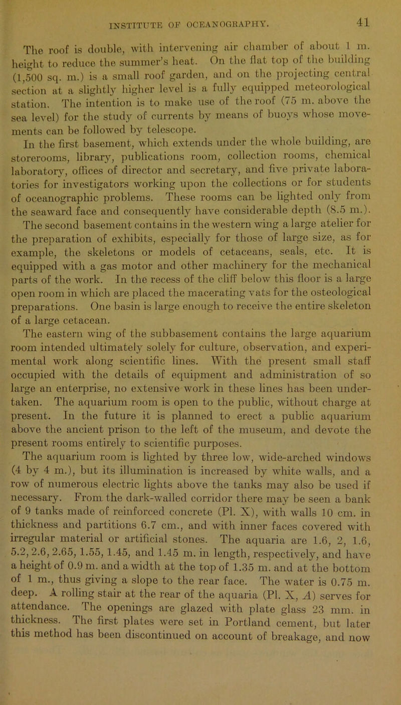 The roof is double, with intervening air chamber of about L in. height to reduce the summer’s heat. On the flat top of the building (1,500 sq. m.) is a small roof garden, and on the projecting central section at a slightly higher level is a fully equipped meteorological station. The intention is to make use of the roof (75 m. above the sea level) for the study of currents by means of buoys whose move- ments can be followed by telescope. In the first basement, which extends under the whole building, are storerooms, library, publications room, collection rooms, chemical laboratory, offices of director and secretary, and five private labora- tories for investigators working upon the collections or for students of oceanographic problems. These rooms can be lighted only from the seaward face and consequently have considerable depth (8.5 m.). The second basement contains in the western wing a large atelier for the preparation of exhibits, especially for those of large size, as for example, the skeletons or models of cetaceans, seals, etc. It is equipped with a gas motor and other machinery for the mechanical parts of the work. In the recess of the cliff below this floor is a large open room in which are placed the macerating vats for the osteological preparations. One basin is large enough to receive the entire skeleton of a large cetacean. The eastern wing of the subbasement contains the large aquarium room intended ultimately solely for culture, observation, and experi- mental work along scientific lines. With the present small staff occupied with the details of equipment and administration of so large an enterprise, no extensive work in these lines has been under- taken. The aquarium room is open to the public, without charge at present. In the future it is planned to erect a public aquarium above the ancient prison to the left of the museum, and devote the present rooms entirely to scientific purposes. The aquarium room is lighted by three low, wide-arched windows (4 by 4m.), but its illumination is increased by white walls, and a row of numerous electric lights above the tanks may also be used if necessary. From the dark-walled corridor there may be seen a bank of 9 tanks made of reinforced concrete (PI. X), with walls 10 cm. in thickness and partitions 6.7 cm., and with inner faces covered with irregular material or artificial stones. The aquaria are 1.6, 2, 1.6, 5.2, 2.6, 2.65, 1.55, 1.45, and 1.45 m. in length, respectively, and have a height of 0.9 m. and a width at the top of 1.35 m. and at the bottom of 1 m., thus giving a slope to the rear face. The water is 0.75 m. deep. A rolling stair at the rear of the aquaria (PI. X, A) serves for attendance. The openings are glazed with plate glass 23 mm. in thickness. The first plates were set in Portland cement, but later this method has been discontinued on account of breakage, and now