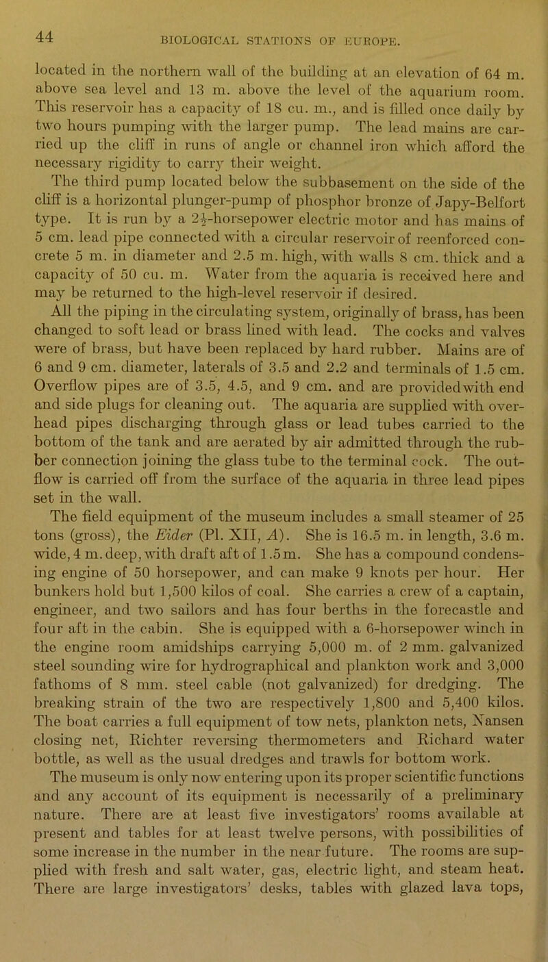 located in the northern wall of the building at an elevation of 64 m. above sea level and 13 m. above the level of the aquarium room. This reservoir has a capacit}r of 18 cu. m., and is filled once daily by two hours pumping with the larger pump. The lead mains are car- ried up the cliff in runs of angle or channel iron which afford the necessary rigidity to carry their weight. The third pump located below the subbasement on the side of the cliff is a horizontal plunger-pump of phosphor bronze of Japy-Belfort type. It is run by a 2^-horsepower electric motor and has mains of 5 cm. lead pipe connected with a circular reservoir of reenforced con- crete 5 m. in diameter and 2.5 m. high, with walls 8 cm. thick and a capacity of 50 cu. m. Water from the aquaria is received here and may be returned to the high-level reservoir if desired. All the piping in the circulating system, originally of brass, has been changed to soft lead or brass lined with lead. The cocks and valves were of brass, but have been replaced by hard rubber. Mains are of 6 and 9 cm. diameter, laterals of 3.5 and 2.2 and terminals of 1.5 cm. Overflow pipes are of 3.5, 4.5, and 9 cm. and are provided with end and side plugs for cleaning out. The aquaria are supplied with over- head pipes discharging through glass or lead tubes carried to the bottom of the tank and are aerated by air admitted through the rub- ber connection joining the glass tube to the terminal cock. The out- flow is carried off from the surface of the aquaria in three lead pipes set in the wall. The field equipment of the museum includes a small steamer of 25 tons (gross), the Eider (PI. XII, A). She is 16.5 m. in length, 3.6 m. wide, 4 m. deep, with draft aft of 1.5 m. She has a compound condens- ing engine of 50 horsepower, and can make 9 knots per hour. Her bunkers hold but 1,500 kilos of coal. She carries a crew of a captain, engineer, and two sailors and has four berths in the forecastle and four aft in the cabin. She is equipped with a 6-horsepower winch in the engine room amidships carrying 5,000 m. of 2 mm. galvanized steel sounding wire for hydrographical and plankton work and 3,000 fathoms of 8 mm. steel cable (not galvanized) for dredging. The breaking strain of the two are respectively 1,800 and 5,400 kilos. The boat carries a full equipment of tow nets, plankton nets, Nansen closing net, Richter reversing thermometers and Richard water bottle, as well as the usual dredges and trawls for bottom work. The museum is only now entering upon its proper scientific functions and any account of its equipment is necessarily of a preliminary nature. There are at least five investigators’ rooms available at present and tables for at least twelve persons, with possibilities of some increase in the number in the near future. The rooms are sup- plied with fresh and salt water, gas, electric light, and steam heat. There are large investigators’ desks, tables with glazed lava tops,