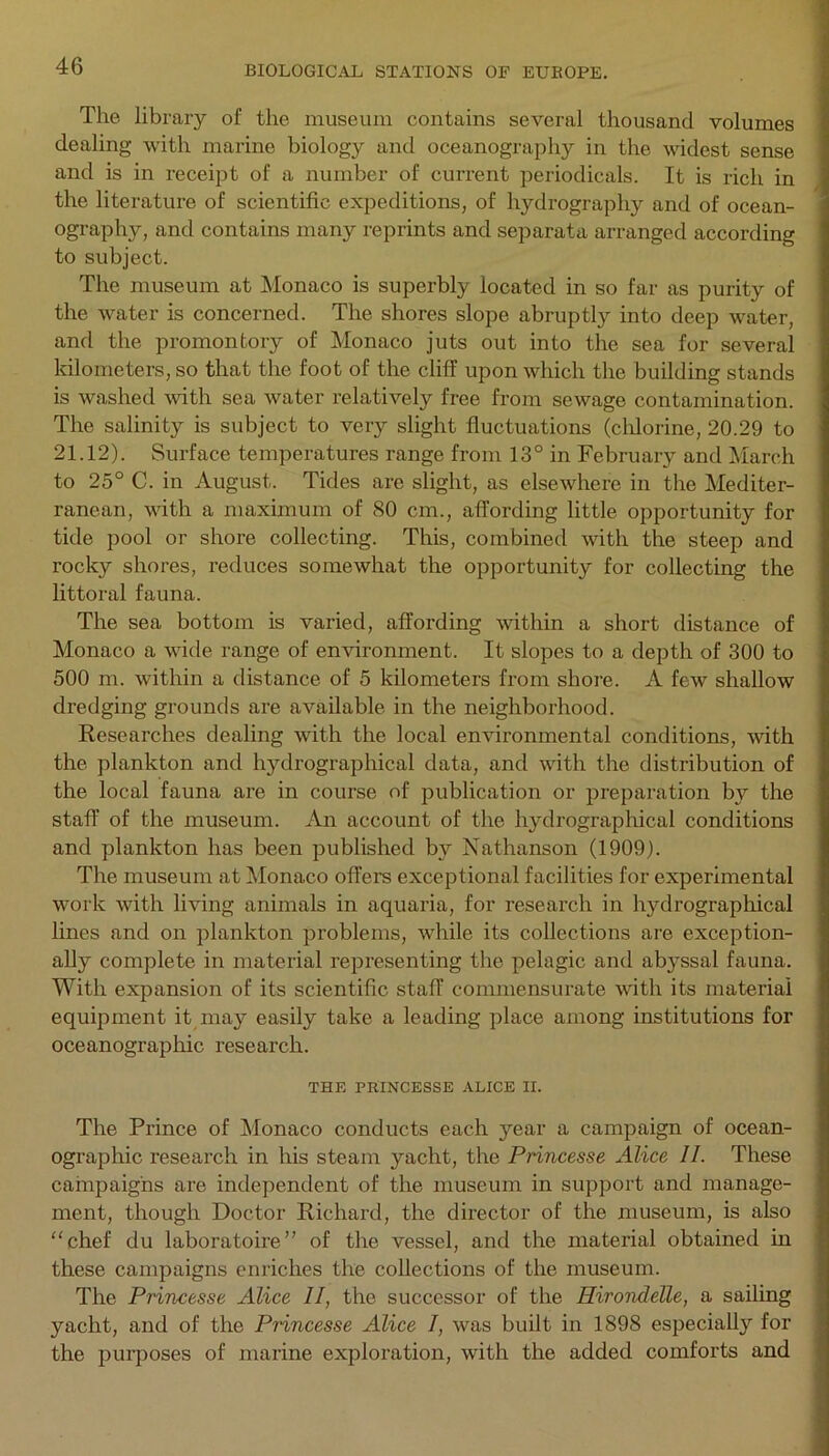 The library of the museum contains several thousand volumes dealing with marine biology and oceanography in the widest sense and is in receipt of a number of current periodicals. It is rich in the literature of scientific expeditions, of hydrography and of ocean- ography, and contains many reprints and separata arranged according to subject. The museum at Monaco is superbly located in so far as purity of the water is concerned. The shores slope abruptly into deep water, and the promontory of Monaco juts out into the sea for several kilometers, so that the foot of the cliff upon which the building stands is washed with sea water relatively free from sewage contamination. The salinity is subject to very slight fluctuations (chlorine, 20.29 to 21.12). Surface temperatures range from 13° in February and March to 25° C. in August. Tides are slight, as elsewhere in the Mediter- ranean, with a maximum of 80 cm., affording little opportunity for tide pool or shore collecting. This, combined with the steep and rocky shores, reduces somewhat the opportunity for collecting the littoral fauna. The sea bottom is varied, affording within a short distance of Monaco a wide range of environment. It slopes to a depth of 300 to 500 m. within a distance of 5 kilometers from shore. A few shallow dredging grounds are available in the neighborhood. Researches dealing with the local environmental conditions, with the plankton and hydrographical data, and with the distribution of the local fauna are in course of publication or preparation by the staff of the museum. An account of the hydrographical conditions and plankton has been published by Nathanson (1909). The museum at Monaco offers exceptional facilities for experimental work with living animals in aquaria, for research in hydrographical lines and on plankton problems, while its collections are exception- ally complete in material representing the pelagic and abyssal fauna. With expansion of its scientific staff commensurate with its material equipment it may easily take a leading place among institutions for oceanographic research. THE PRINCESSE ALICE II. The Prince of Monaco conducts each year a campaign of ocean- ographic research in his steam yacht, the Princesse Alice II. These campaigns are independent of the museum in support and manage- ment, though Doctor Richard, the director of the museum, is also “chef du laboratoire” of the vessel, and the material obtained in these campaigns enriches the collections of the museum. The Princesse Alice II, the successor of the Hirondelle, a sailing yacht, and of the Princesse Alice /, was built in 1898 especially for the purposes of marine exploration, with the added comforts and