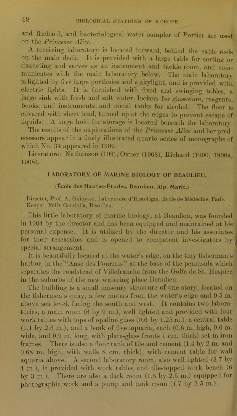 and Richard, and bacteriological water sampler of Portier are used on the Princesse Alice. A receiving laboratory is located forward, behind the cable reels on the main deck. It is provided with a large table for sorting or dissecting and serves as an instrument and tackle room, and com- municates with the main laboratory below. The main laboratory is lighted by live large portholes and a skylight, and is provided with electric lights. It is furnished with fixed and swinging tables, a large sink with fresh and salt water, lockers for glassware, reagents, books, and instruments, and metal tanks for alcohol. The floor is covered with sheet lead, turned up at the edges to prevent escape of liquids. A large hold for storage is located beneath the laboratory. The results of the explorations of the Princesse Alice and her pred- ecessors appear in a finely illustrated quarto series of monographs of which No. 34 appeared in 1909. Literature: Nathanson (109),Oxner (1908), Richard (1900, 1900a, 1908). LABORATORY OF MARINE BIOLOGY OF BEAULIEU. (fecole des Hautes=fetudes, Beaulieu, Alp. Marit.) Director, Prof. A. Guieysse, Laboratoire d’Histologie, Ecolede M6decine, Paris. Keeper, Felix Garziglia, Beaulieu. This little laboratory of marine biology, at Beaulieu, was founded in 1904 by the director and has been equipped and maintained at his personal expense. It is utilized by the director and his associates for their researches and is opened to competent investigators by special arrangement. It is beautifully located at the water’s edge, on the tiny fisherman’s harbor, in the’“Anse des Fourmis” at the base of the peninsula which separates the roadstead of Villefranclie from the Golfe de St. Hospice in the suburbs of the new watering place Beaulieu. The building is a small masonry structure of one story, located on the fishermen’s quay, a few meters from the water’s edge and 0.5 in. above sea level, facing the south and west. It contains two labora- tories, a main room (6 by 9 m.), well lighted and provided with four work tables with tops of opaline glass (0.6 by 1.25 m.), a central table (1.1 by 2.6 m.), and a bank of five aquaria, each (0.6 m. high, 0.6 m. wide, and 0.9 m. long, with plate-glass fronts 1 cm. thick) set in iron frames. There is also a floor tank of tile and cement (1.4 by 2 m. and 0.68 m. high, with walls 8 cm. thick), with cement table for wall aquaria above. A second laboratory room, also well lighted (3.7 by 4 m.), is provided with work tables and tile-topped work bench (6 by 3 m.). There are also a dark room (1.5 by 2.5 m.) equipped for photographic work and a pump and tank room (1.7 by 2.5 m.).
