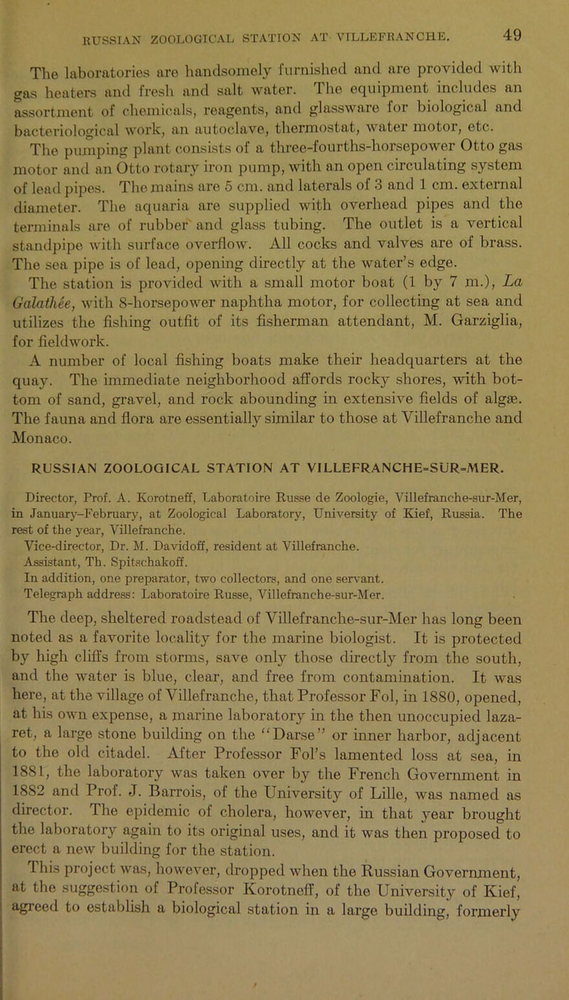 The laboratories are handsomely furnished and are provided with gas heaters and fresh and salt water. The equipment includes an assortment of chemicals, reagents, and glasswaie loi biological and bacteriological work, an autoclave, thermostat, water motor, etc. The pumping plant consists of a three-fourths-horsepower Otto gas motor and an Otto rotary iron pump, with an open circulating system of lead pipes. The mains are 5 cm. and laterals of 3 and 1 cm. external diameter. The aquaria are supplied with overhead pipes anti the terminals are of rubber and glass tubing. The outlet is a vertical standpipe with surface overflow. All cocks and valves are of brass. The sea pipe is of lead, opening directly at the water’s edge. The station is provided with a small motor boat (1 by 7 m.), La Galatliee, with 8-horsepower naphtha motor, for collecting at sea and utilizes the fishing outfit of its fisherman attendant, M. Garziglia, for fieldwork. A number of local fishing boats make their headquarters at the quay. The immediate neighborhood affords rocky shores, with bot- tom of sand, gravel, and rock abounding in extensive fields of algae. The fauna and flora are essentially similar to those at Villefranche and Monaco. RUSSIAN ZOOLOGICAL STATION AT VILLEFRANCHE=SUR=MER. Director, Prof. A. Korotneff, Laboratoire Russe de Zoologie, Villefranche-sur-Mer, in January-February, at Zoological Laboratory, University of Kief, Russia. The rest of the year, Villefranche. Vice-director, Dr. M. Davidoff, resident at Villefranche. Assistant, Tb. Spitschakoff. In addition, one preparator, two collectors, and one servant. Telegraph address: Laboratoire Russe, Villefranche-sur-Mer. The deep, sheltered roadstead of Villefranche-sur-Mer has long been noted as a favorite locality for the marine biologist. It is protected by high cliffs from storms, save only those directly from the south, and the water is blue, clear, and free from contamination. It was here, at the village of Villefranche, that Professor Fol, in 1880, opened, at his own expense, a marine laboratory in the then unoccupied laza- ret, a large stone building on the “Darse” or inner harbor, adjacent to the old citadel. After Professor Fol’s lamented loss at sea, in 1881, the laboratory was taken over by the French Government in 1882 and Prof. J. Barrois, of the University of Lille, was named as director. The epidemic of cholera, however, in that year brought the laboratory again to its original uses, and it was then proposed to erect a new building for the station. This project was, however, dropped when the Russian Government, at the suggestion of Professor Korotneff, of the University of Kief, agreed to establish a biological station in a large building, formerly