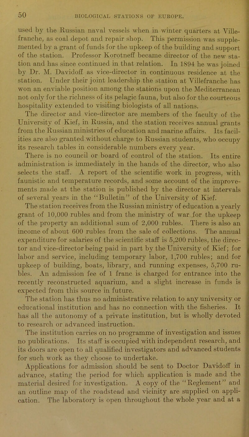 used by the Russian naval vessels when in winter quarters at Ville- franehe, as coal depot and repair shop. This permission was supple- mented by a grant of funds for the upkeep of the building and support of the station. Professor Korotneff became director of the new sta- tion and has since continued in that relation. In 1894 he was joined by Dr. M. Davidoff as vice-director in continuous residence at the station. Under their joint leadership the station at Villefranche has won an enviable position among the stations upon the Mediterranean not only for the richness of its pelagic fauna, but also for the courteous hospitality extended to visiting biologists of all nations. The director and vice-director are members of the faculty of the University of Kief, in Russia, and the station receives annual grants from the Russian ministries of education and marine affairs. Its facil- ities are also granted without charge to Russian students, who occupy its research tables in considerable numbers every year. There is no council or board of control of the station. Its entire administration is immediately in the hands of the director, who also selects the staff. A report of the scientific work in progress, with faunistic and temperature records, and some account of the improve- ments made at the station is published by the director at intervals of several years in the “Bulletin” of the University of Kief. The station receives from the Russian ministry of education a yearly grant of 10,000 rubles and from the ministry of war for the upkeep of the property an additional sum of 2,000 rubles. There is also an income of about 600 rubles from the sale of collections. The annual expenditure for salaries of the scientific staff is 5,200 rubles, the direc- tor and vice-director being paid in part by the Universit}r of Kief; for labor and service, including temporary labor, 1,700 rubles; and for upkeep of building, boats, library, and running expenses, 5,700 ru- bles. An admission fee of 1 franc is charged for entrance into the recently reconstructed aquarium, and a slight increase in funds is expected from this source in future. The station has thus no administrative relation to any university or educational institution and has no connection with the fisheries. It has all the autonomy of a private institution, but is wholly devoted to research or advanced instruction. The institution carries on no programme of investigation and issues no publications. Its staff is occupied with independent research, and its doors are open to all qualified investigators and advanced students for such work as they choose to undertake. Applications for admission should be sent to Doctor Davidoff in advance, stating the period for which application is made and the material desired for investigation. A copy of the “Reglement” and an outline map of the roadstead and vicinity are supplied on appli- cation. The laboratory is open throughout the whole year and at a