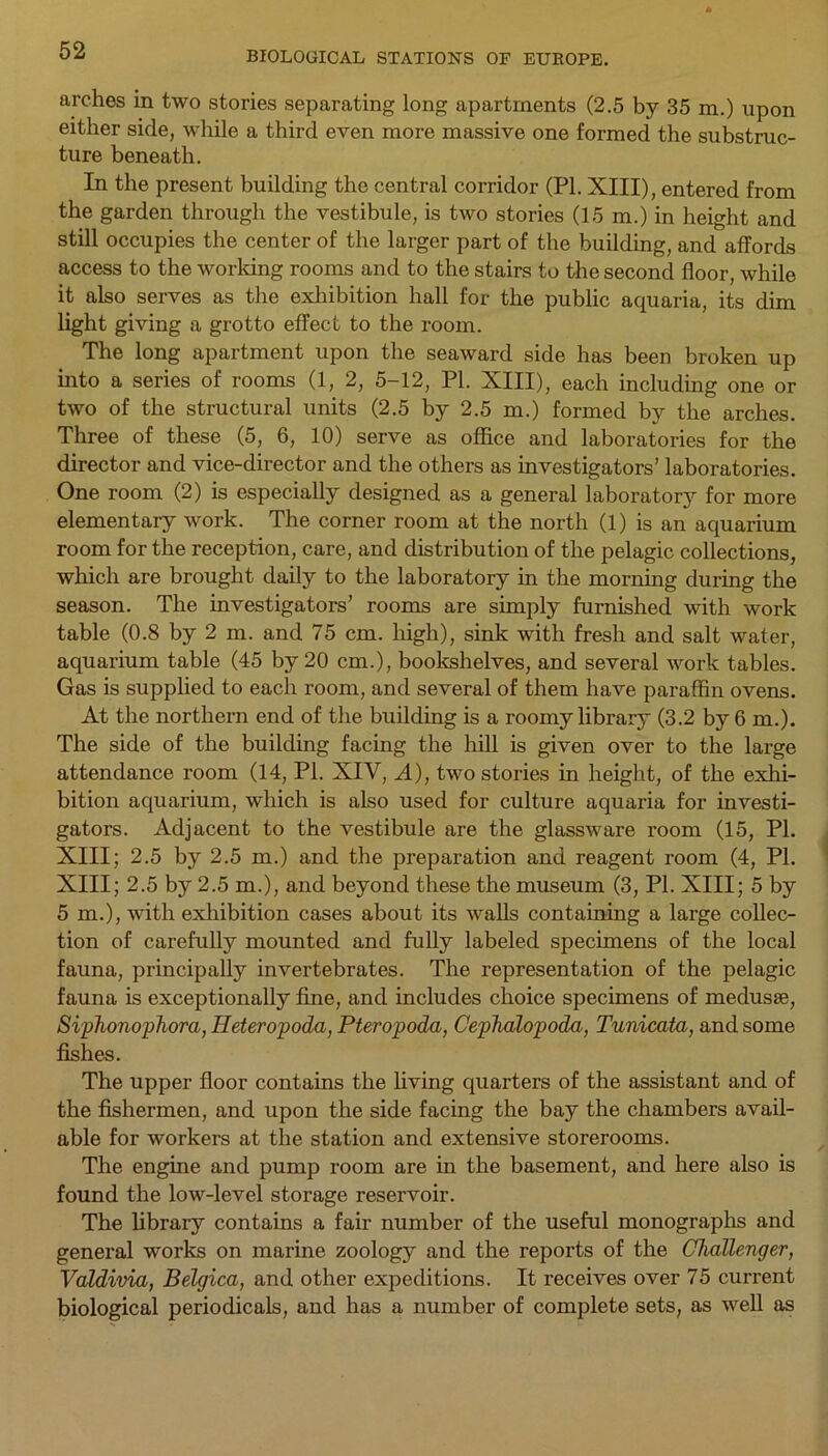 arches in two stories separating long apartments (2.5 by 35 m.) upon either side, while a third even more massive one formed the substruc- ture beneath. In the present building the central corridor (PI. XIII), entered from the garden through the vestibule, is two stories (15 m.) in height and still occupies the center of the larger part of the building, and affords access to the working rooms and to the stairs to the second floor, while it also serves as the exhibition hall for the public aquaria, its dim light giving a grotto effect to the room. The long apartment upon the seaward side has been broken up into a series of rooms (1, 2, 5-12, PI. XIII), each including one or two of the structural units (2.5 by 2.5 m.) formed by the arches. Three of these (5, 6, 10) serve as office and laboratories for the director and vice-director and the others as investigators’ laboratories. One room (2) is especially designed as a general laboratory for more elementary work. The corner room at the north (1) is an aquarium room for the reception, care, and distribution of the pelagic collections, which are brought daily to the laboratory in the morning during the season. The investigators’ rooms are simply furnished with work table (0.8 by 2 m. and 75 cm. high), sink with fresh and salt water, aquarium table (45 by 20 cm.), bookshelves, and several work tables. Gas is supplied to each room, and several of them have paraffin ovens. At the northern end of the building is a roomy library (3.2 by 6 m.). The side of the building facing the hill is given over to the large attendance room (14, PI. XIV, A), two stories in height, of the exhi- bition aquarium, which is also used for culture aquaria for investi- gators. Adjacent to the vestibule are the glassware room (15, PI. XIII; 2.5 by 2.5 m.) and the preparation and reagent room (4, PL XIII; 2.5 by 2.5 m.), and beyond these the museum (3, PI. XIII; 5 by 5m.), with exhibition cases about its walls containing a large collec- tion of carefully mounted and fully labeled specimens of the local fauna, principally invertebrates. The representation of the pelagic fauna is exceptionally fine, and includes choice specimens of medusae, Siphonophora, Heteropoda, Pteropoda, Cephalopoda, Tunicata, and some fishes. The upper floor contains the living quarters of the assistant and of the fishermen, and upon the side facing the bay the chambers avail- able for workers at the station and extensive storerooms. The engine and pump room are in the basement, and here also is found the low-level storage reservoir. The library contains a fair number of the useful monographs and general works on marine zoology and the reports of the Challenger, Valdivia, Belgica, and other expeditions. It receives over 75 current biological periodicals, and has a number of complete sets, as well as