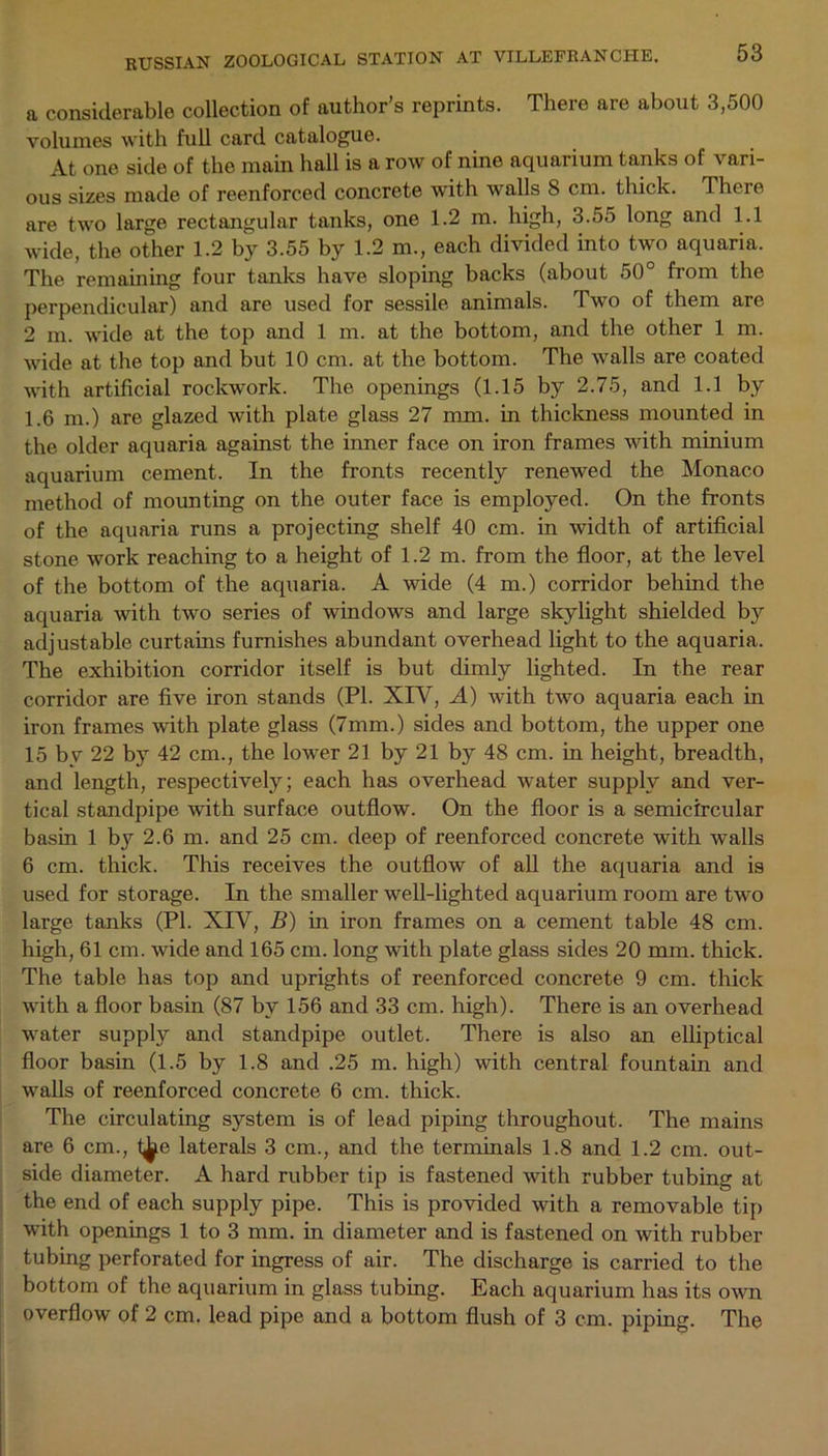 a considerable collection of author’s reprints. There are about 3,500 volumes with full card catalogue. At one side of the main hall is a row of nine aquarium tanks of vari- ous sizes made of reenforced concrete with walls 8 cm. thick. There are two large rectangular tanks, one 1.2 in. high, 3.55 long and 1.1 wide, the other 1.2 by 3.55 by 1.2 m., each divided into two aquaria. The remaining four tanks have sloping backs (about 50° from the perpendicular) and are used for sessile animals. Two of them are 2 m. wide at the top and 1 m. at the bottom, and the other 1 m. wide at the top and but 10 cm. at the bottom. The walls are coated -with artificial rockwork. The openings (1.15 by 2.75, and 1.1 by 1.6 ni.) are glazed with plate glass 27 mm. in thickness mounted in the older aquaria against the inner face on iron frames with minium aquarium cement. In the fronts recently renewed the Monaco method of mounting on the outer face is employed. On the fronts of the aquaria runs a projecting shelf 40 cm. in width of artificial stone work reaching to a height of 1.2 m. from the floor, at the level of the bottom of the aquaria. A wide (4 m.) corridor behind the aquaria with two series of windows and large skylight shielded by adjustable curtains furnishes abundant overhead light to the aquaria. The exhibition corridor itself is but dimly lighted. In the rear corridor are five iron stands (PI. XIV, A) with two aquaria each in iron frames with plate glass (7mm.) sides and bottom, the upper one 15 by 22 by 42 cm., the lower 21 by 21 by 48 cm. in height, breadth, and length, respectively; each has overhead water supply and ver- tical standpipe with surface outflow. On the floor is a semicircular basin 1 by 2.6 m. and 25 cm. deep of reenforced concrete with walls 6 cm. thick. This receives the outflow of all the aquaria and is used for storage. In the smaller -well-lighted aquarium room are two large tanks (PI. XIY, B) in iron frames on a cement table 48 cm. high, 61 cm. wide and 165 cm. long with plate glass sides 20 mm. thick. The table has top and uprights of reenforced concrete 9 cm. thick with a floor basin (87 by 156 and 33 cm. high). There is an overhead water supply and standpipe outlet. There is also an elliptical floor basin (1.5 by 1.8 and .25 m. high) with central fountain and walls of reenforced concrete 6 cm. thick. The circulating system is of lead piping throughout. The mains are 6 cm., l^e laterals 3 cm., and the terminals 1.8 and 1.2 cm. out- side diameter. A hard rubber tip is fastened with rubber tubing at the end of each supply pipe. This is provided with a removable tip with openings 1 to 3 mm. in diameter and is fastened on with rubber tubing perforated for ingress of air. The discharge is carried to the bottom of the aquarium in glass tubing. Each aquarium has its own overflow of 2 cm. lead pipe and a bottom flush of 3 cm. piping. The