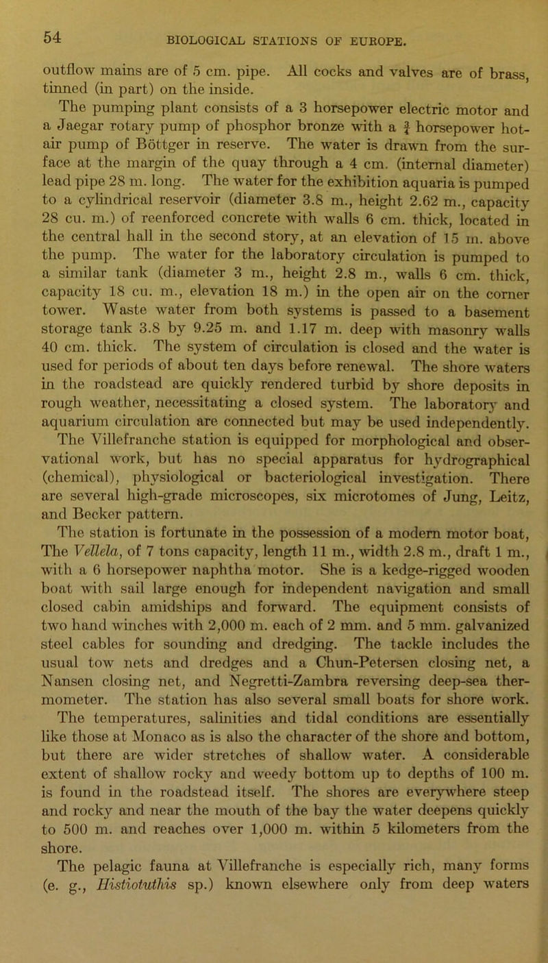 outflow mains are of 5 cm. pipe. All cocks and valves are of brass, tinned (in part) on the inside. The pumping plant consists of a 3 horsepower electric motor and a Jaegar rotary pump of phosphor bronze with a f horsepower hot- air pump of Bottger in reserve. The water is drawn from the sur- face at the margin of the quay through a 4 cm. (internal diameter) lead pipe 28 m. long. The water for the exhibition aquaria is pumped to a cylindrical reservoir (diameter 3.8 m., height 2.62 m., capacity 28 cu. m.) of reenforced concrete with walls 6 cm. thick, located in the central hall in the second story, at an elevation of 15 m. above the pump. The water for the laboratory circulation is pumped to a similar tank (diameter 3 m., height 2.8 m., walls 6 cm. thick, capacity 18 cu. m., elevation 18 m.) in the open air on the corner tower. Waste water from both systems is passed to a basement storage tank 3.8 by 9.25 m. and 1.17 m. deep with masonry walls 40 cm. thick. The system of circulation is closed and the water is used for periods of about ten days before renewal. The shore waters in the roadstead are quickly rendered turbid by shore deposits in rough weather, necessitating a closed system. The laboratory and aquarium circulation are connected but may be used independently. The Villefranche station is equipped for morphological and obser- vational work, but has no special apparatus for hydrographical (chemical), physiological or bacteriological investigation. There are several high-grade microscopes, six microtomes of Jung, Leitz, and Becker pattern. The station is fortunate in the possession of a modem motor boat, The VeTlela, of 7 tons capacity, length 11 m., width 2.8 m., draft 1 m., with a 6 horsepower naphtha motor. She is a kedge-rigged wooden boat with sail large enough for independent navigation and small closed cabin amidships and forward. The equipment consists of two hand winches with 2,000 m. each of 2 mm. and 5 mm. galvanized steel cables for sounding and dredging. The tackle includes the usual tow nets and dredges and a Chun-Petersen closing net, a Nansen closing net, and Negretti-Zambra reversing deep-sea ther- mometer. The station has also several small boats for shore work. The temperatures, salinities and tidal conditions are essentially like those at Monaco as is also the character of the shore and bottom, but there are wider stretches of shallow water. A considerable extent of shallow rocky and weedy bottom up to depths of 100 m. is found in the roadstead itself. The shores are everywhere steep and rocky and near the mouth of the bay the water deepens quickly to 500 m. and reaches over 1,000 m. within 5 kilometers from the shore. The pelagic fauna at Villefranche is especially rich, many forms (e. g., Histiotutliis sp.) known elsewhere only from deep waters