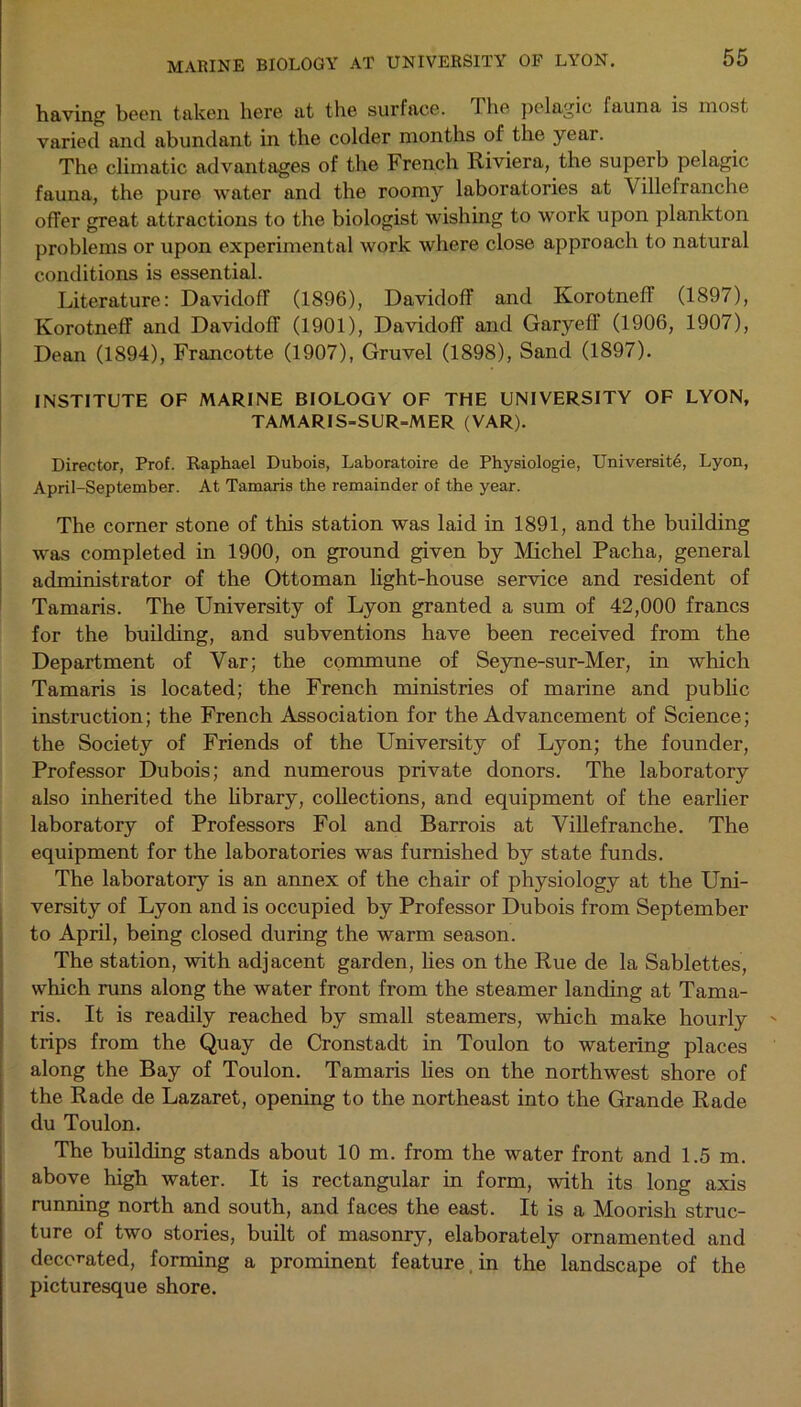 MARINE BIOLOGY AT UNIVERSITY OF LYON. having been taken here at the surface. The pelagic fauna is most varied and abundant in the colder months of the year. The climatic advantages of the French Riviera, the superb pelagic fauna, the pure water and the roomy laboratories at Villefranche offer great attractions to the biologist wishing to work upon plankton problems or upon experimental work where close approach to natural conditions is essential. Literature: Davidoff (1896), Davidoff and Korotneff (1897), Ivorotneff and Davidoff (1901), Davidoff and Garyeff (1906, 1907), Dean (1894), Francotte (1907), Gruvel (1898), Sand (1897). INSTITUTE OF MARINE BIOLOGY OF THE UNIVERSITY OF LYON, TAMARIS-SUR=MER (VAR). Director, Prof. Raphael Dubois, Laboratoire de Pbysiologie, University, Lyon, April-September. At Tamaris the remainder of the year. The corner stone of tins station was laid in 1891, and the building was completed in 1900, on ground given by Michel Pacha, general administrator of the Ottoman light-house service and resident of Tamaris. The University of Lyon granted a sum of 42,000 francs for the building, and subventions have been received from the Department of Yar; the commune of Seyne-sur-Mer, in which Tamaris is located; the French ministries of marine and public instruction; the French Association for the Advancement of Science; the Society of Friends of the University of Lyon; the founder, Professor Dubois; and numerous private donors. The laboratory also inherited the library, collections, and equipment of the earlier laboratory of Professors Fol and Barrois at Villefranche. The equipment for the laboratories was furnished by state funds. The laboratory is an annex of the chair of physiology at the Uni- versity of Lyon and is occupied by Professor Dubois from September to April, being closed during the warm season. The station, with adjacent garden, lies on the Rue de la Sablettes, which runs along the water front from the steamer landing at Tama- ris. It is readily reached by small steamers, which make hourly trips from the Quay de Cronstadt in Toulon to watering places along the Bay of Toulon. Tamaris lies on the northwest shore of the Rade de Lazaret, opening to the northeast into the Grande Rade du Toulon. The building stands about 10 m. from the water front and 1.5 m. above high -water. It is rectangular in form, with its long axis running north and south, and faces the east. It is a Moorish struc- ture of two stories, built of masonry, elaborately ornamented and decorated, forming a prominent feature. in the landscape of the picturesque shore.