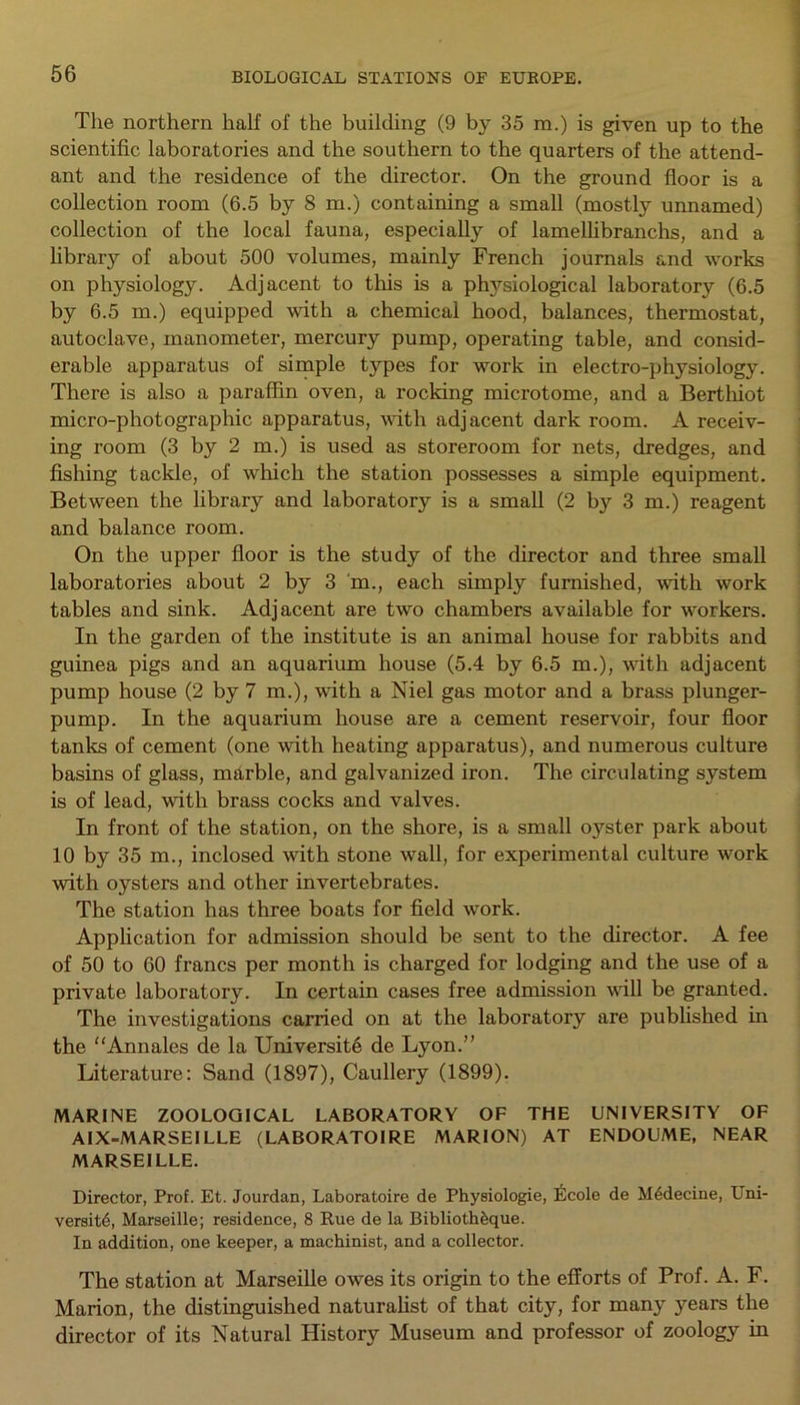 The northern half of the building (9 by 35 m.) is given up to the scientific laboratories and the southern to the quarters of the attend- ant and the residence of the director. On the ground floor is a collection room (6.5 by 8 m.) containing a small (mostly unnamed) collection of the local fauna, especially of lamellibranchs, and a library of about 500 volumes, mainly French journals and works on physiology. Adjacent to this is a physiological laboratory (6.5 by 6.5 m.) equipped with a chemical hood, balances, thermostat, autoclave, manometer, mercury pump, operating table, and consid- erable apparatus of simple types for work in electro-physiology. There is also a paraffin oven, a rocking microtome, and a Berthiot micro-photographic apparatus, with adjacent dark room. A receiv- ing room (3 by 2 m.) is used as storeroom for nets, dredges, and fishing tackle, of which the station possesses a simple equipment. Between the library and laboratory is a small (2 by 3 m.) reagent and balance room. On the upper floor is the study of the director and three small laboratories about 2 by 3 m., each simply furnished, with work tables and sink. Adjacent are two chambers available for workers. In the garden of the institute is an animal house for rabbits and guinea pigs and an aquarium house (5.4 by 6.5 m.), with adjacent pump house (2 by 7 m.), with a Niel gas motor and a brass plunger- pump. In the aquarium house are a cement reservoir, four floor tanks of cement (one with heating apparatus), and numerous culture basins of glass, marble, and galvanized iron. The circulating system is of lead, with brass cocks and valves. In front of the station, on the shore, is a small oyster park about 10 by 35 m., inclosed with stone wall, for experimental culture work with oysters and other invertebrates. The station has three boats for field work. Application for admission should be sent to the director. A fee of 50 to 60 francs per month is charged for lodging and the use of a private laboratory. In certain cases free admission will be granted. The investigations earned on at the laboratory are published in the “Annales de la Universite de Lyon.” Literature: Sand (1897), Caullery (1899). MARINE ZOOLOGICAL LABORATORY OF THE UNIVERSITY OF AIX-MARSEILLE (LABORATOIRE MARION) AT ENDOUME, NEAR MARSEILLE. Director, Prof. Et. Jourdan, Laboratoire de Physiologie, Ecole de M4decine, Uni- versity, Marseille; residence, 8 Rue de la Biblioth^que. In addition, one keeper, a machinist, and a collector. The station at Marseille owes its origin to the efforts of Prof. A. F. Marion, the distinguished naturalist of that city, for many years the director of its Natural History Museum and professor of zoology in