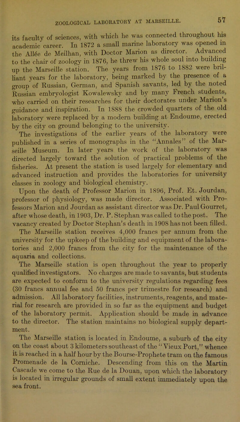 its faculty of sciences, with which he was connected throughout his academic career. In 1872 a small marine laboratory was opened in the A116e de Meilhan, with Doctor Marion as director. Advanced to the chair of zoology in 1876, he threw his whole soul into building up the Marseille station. The years from 1876 to 1882 were bril- liant years for the laboratory, being marked by the presence of a group of Russian, German, and Spanish savants, led by the noted Russian embryologist Kowalewsky and by many French students, who carried on their researches for their doctorates under Marion’s guidance and inspiration. In 1888 the crowded quarters of the old laboratory were replaced by a modern building at Endoume, erected by the city on ground belonging to the university. The investigations of the earlier years of the laboratory were published in a series of monographs in the “Annales” of the Mar- seille Museum. In later years the work of the laboratory was directed largely toward the solution of practical pxoblems of the fisheries. At present the station is used largely for elementary and advanced instruction and provides the laboratories for university classes in zoology and biological chemistry. Upon the death of Professor Marion in 1896, Prof. Et. Jourdan, professor of physiology, was made director. Associated with Pro- fessors Marion and Jourdan as assistant director was Dr. Paul Gourret, after whose death, in 1903, Dr. P. Stephan was called to the post. The vacancy created by Doctor Stephan’s death in 1908 has not been filled. The Marseille station receives 4,000 francs per annum from the university for the upkeep of the building and equipment of the labora- tories and 2,000 francs from the city for the maintenance of the aquaria and collections. The Marseille station is open throughout the year to properly qualified investigators. No charges are made to savants, but students are expected to conform to the university regulations regarding fees (30 francs annual fee and 50 francs per trimestre for research) and admission. All laboratory facilities, instruments, reagents, and mate- rial for research are provided in so far as the equipment and budget of the laboratory permit. Application should be made in advance to the director. The station maintains no biological supply depart- ment. The Marseille station is located in Endoume, a suburb of the city on the coast about 3 kilometers southeast of the “ Vieux Port,” whence it is reached in a half hour by the Bourse-Prophete tram on the famous Promenade de la Corniche. Descending from this on the Martin Cascade we come to the Rue de la Douan, upon which the laboratory is located in irregular grounds of small extent immediately upon the sea front.