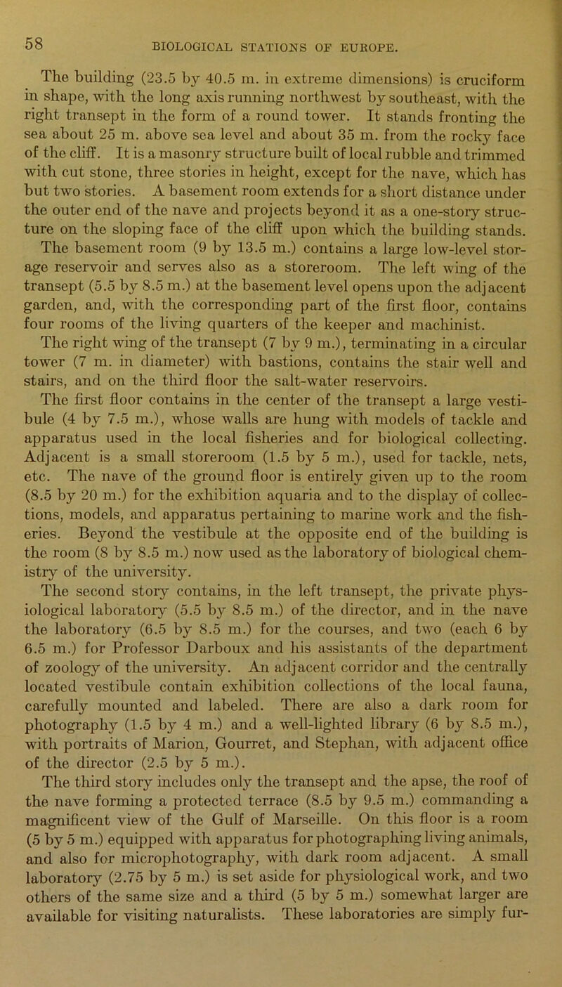 The building (23.5 by 40.5 m. in extreme dimensions) is cruciform in shape, with the long axis running northwest by southeast, with the right transept in the form of a round tower. It stands fronting the sea about 25 rn. above sea level and about 35 m. from the rocky face of the cliff. It is a masonry structure built of local rubble and trimmed with cut stone, three stories in height, except for the nave, which has but two stories. A basement room extends for a short distance under the outer end of the nave and projects beyond it as a one-story struc- ture on the sloping face of the cliff upon which the building stands. The basement room (9 by 13.5 m.) contains a large low-level stor- age reservoir and serves also as a storeroom. The left wing of the transept (5.5 by 8.5 m.) at the basement level opens upon the adjacent garden, and, with the corresponding part of the first floor, contains four rooms of the living quarters of the keeper and machinist. The right wing of the transept (7 by 9 m.), terminating in a circular tower (7 m. in diameter) with bastions, contains the stair well and stairs, and on the third floor the salt-water reservoirs. The first floor contains in the center of the transept a large vesti- bule (4 by 7.5 m.), whose walls are hung with models of tackle and apparatus used in the local fisheries and for biological collecting. Adjacent is a small storeroom (1.5 by 5 m.), used for tackle, nets, etc. The nave of the ground floor is entirely given up to the room (8.5 by 20 m.) for the exhibition aquaria and to the display of collec- tions, models, and apparatus pertaining to marine work and the fish- eries. Beyond the vestibule at the opposite end of the building is the room (8 by 8.5 m.) now used as the laboratory of biological chem- istry of the university. The second story contains, in the left transept, the private phys- iological laboratory (5.5 by 8.5 m.) of the director, and in the nave the laboratory (6.5 by 8.5 m.) for the courses, and two (each 6 by 6.5 m.) for Professor Darboux and his assistants of the department of zoology of the university. An adjacent corridor and the centrally located vestibule contain exhibition collections of the local fauna, carefully mounted and labeled. There are also a dark room for photography (1.5 by 4 m.) and a well-lighted library (6 by 8.5 m.), with portraits of Marion, Gourret, and Stephan, with adjacent office of the director (2.5 by 5 m.). The third story includes only the transept and the apse, the roof of the nave forming a protected terrace (8.5 by 9.5 m.) commanding a magnificent view of the Gulf of Marseille. On this floor is a room (5 by 5 m.) equipped with apparatus for photographing living animals, and also for microphotography, with dark room adjacent. A small laboratory (2.75 by 5 m.) is set aside for physiological work, and two others of the same size and a third (5 by 5 m.) somewhat larger are available for visiting naturalists. These laboratories are simply fur-
