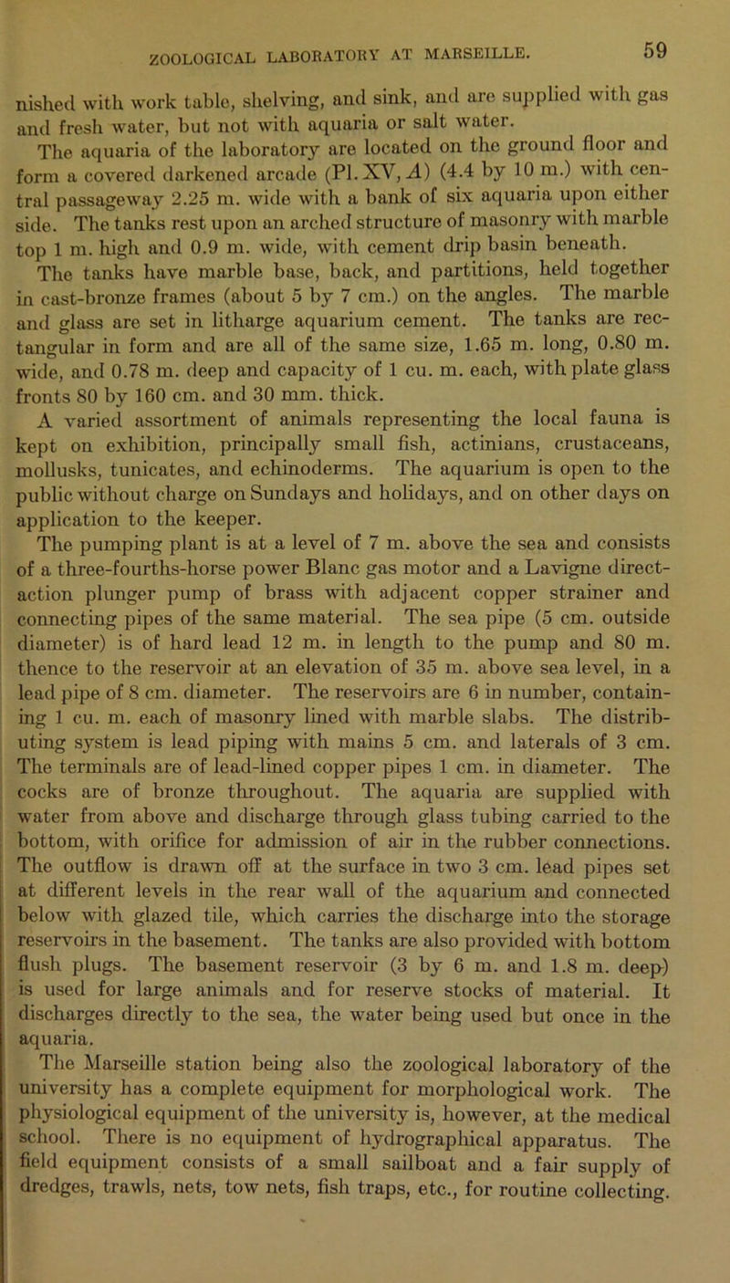 nished with work table, shelving, and sink, and are supplied with gas and fresh water, but not with aquaria or salt water. The aquaria of the laboratory are located on the ground floor and form a covered darkened arcade (PI. XV, A) (4.4 by 10 m.) with cen- tral passageway 2.25 m. wide with a bank of six aquaria upon either side. The tanks rest upon an arched structure of masonry with marble top 1 m. high and 0.9 m. wide, with cement drip basin beneath. The tanks have marble base, back, and partitions, held together in cast-bronze frames (about 5 by 7 cm.) on the angles. The marble and glass are set in litharge aquarium cement. The tanks are rec- tangular in form and are all of the same size, 1.65 m. long, 0.80 m. wide, and 0.78 m. deep and capacity of 1 cu. m. each, with plate glass fronts 80 by 160 cm. and 30 mm. thick. A varied assortment of animals representing the local fauna is kept on exhibition, principally small fish, actinians, crustaceans, mollusks, tunicates, and echinoderms. The aquarium is open to the public without charge on Sundays and holidays, and on other days on application to the keeper. The pumping plant is at a level of 7 m. above the sea and consists of a three-fourths-horse power Blanc gas motor and a Lavigne direct- action plunger pump of brass with adjacent copper strainer and connecting pipes of the same material. The sea pipe (5 cm. outside diameter) is of hard lead 12 m. in length to the pump and 80 m. thence to the reservoir at an elevation of 35 m. above sea level, in a lead pipe of 8 cm. diameter. The reservoirs are 6 in number, contain- ing 1 cu. m. each of masonry lined with marble slabs. The distrib- uting system is lead piping with mains 5 cm. and laterals of 3 cm. The terminals are of lead-lined copper pipes 1 cm. in diameter. The cocks are of bronze throughout. The aquaria are supplied with water from above and discharge through glass tubing carried to the bottom, with orifice for admission of air in the rubber connections. The outflow is drawn off at the surface in two 3 cm. lead pipes set at different levels in the rear wall of the aquarium and connected below with glazed tile, which carries the discharge into the storage reservoirs in the basement. The tanks are also provided with bottom flush plugs. The basement reservoir (3 by 6 m. and 1.8 m. deep) is used for large animals and for reserve stocks of material. It discharges directly to the sea, the water being used but once in the aquaria. The Marseille station being also the zoological laboratory of the university has a complete equipment for morphological work. The physiological equipment of the university is, however, at the medical school. There is no equipment of hydrographical apparatus. The field equipment consists of a small sailboat and a fair supply of dredges, trawls, nets, tow nets, fish traps, etc., for routine collecting.