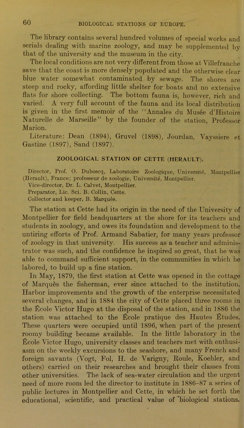 The library contains several hundred volumes of special works and serials dealing with marine zoology, and may be supplemented by that of the university and the museum in the city. The local conditions are not very different from those at Villefranche save that the coast is more densely populated and the otherwise clear blue water somewhat contaminated by sewage. The shores are steep and rocky, affording little shelter for boats and no extensive flats for shore collecting. The bottom fauna is, however, rich and varied. A very full account of the fauna and its local distribution is given in the first memoir of the “Annales du Musee d’Histoire Naturelle de Marseille” by the founder of the station, Professor Marion. Literature: Dean (1894), Gravel (1898), Jourdan, Vayssiere et Gastine (1897), Sand (1897). ZOOLOGICAL STATION OF CETTE (HERAULT). Director, Prof. 0. Duboscq, Laboratoire Zoologique, University Montpellier (Herault), France; professeur de zoologie, University Montpellier. Vice-director, Dr. L. Calvet, Montpellier. Preparator, Lie. Sci. B. Collin, Cette. Collector and keeper, B. Marques. The station at Cette had its origin in the need of the University of Montpellier for field headquarters at the shore for its teachers and students in zoology, and owes its foundation and development to the untiring efforts of Prof. Armand Sabatier, for many years professor of zoology in that university. Plis success as a teacher and adminis- trator was such, and the confidence he inspired so great, that he was able to command sufficient support, in the communities in which he labored, to build up a fine station. In May, 1879, the first station at Cette was opened in the cottage of Marques the fisherman, ever since attached to the institution. Harbor improvements and the growth of the enterprise necessitated several changes, and in 1884 the city of Cette placed three rooms in the Ecole Victor Plugo at the disposal of the station, and in 1886 the station was attached to the Ecole pratique des Hautes Etudes. These quarters were occupied until 1896, when part of the present roomy building became available. In the little laboratory in the Ecole Victor Hugo, university classes and teachers met with enthusi- asm on the weekly excursions to the seashore, and many French and foreign savants (Vogt, Fol, H. de Varigny, Roule, Koehler, and others) carried on their researches and brought their classes from other universities. The lack of sea-water circulation and the urgent need of more room led the director to institute in 1886-87 a series of public lectures in Montpellier and Cette, in which he set forth the educational, scientific, and practical value of ‘biological stations.