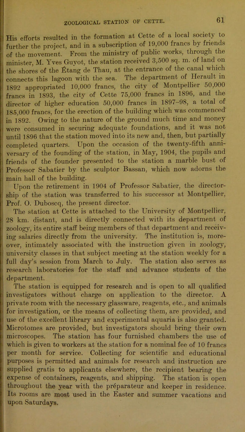 His efforts resulted in the formation at Cette of a local society to further the project, and in a subscription of 19,000 francs by friends of the movement. From the ministry of public works, through the minister, M. Yves Guyot, the station received 3,500 sq. m. of land on the shores of the Etang de Thau, at the entrance of the canal which connects this lagoon with the sea. The department of Ilerault in 1892 appropriated 10,000 francs, the city of Montpellier 50,000 francs in 1893, the city of Cette 75,000 francs in 1896, and the director of higher education 50,000 francs in 1897-98, a total of 185,000 francs, for the erection of the building which was commenced in 1892. Owing to the nature of the ground much time and money were consumed in securing adequate foundations, and it was not until 1896 that the station moved into its new and, then, but partially completed quarters. Upon the occasion of the twenty-fifth anni- versary of the founding of the station, in May, 1904, the pupils and friends of the founder presented to the station a marble bust of Professor Sabatier by the sculptor Bassan, which now adorns the main hall of the building. Upon the retirement in 1904 of Professor Sabatier, the director- ship of the station was transferred to his successor at Montpellier, Prof. O. Duboscq, the present director. The station at Cette is attached to the University of Montpellier, 28 km. distant, and is directly connected with its department of zoology, its entire staff being members of that department and receiv- ing salaries directly from the university. The institution is, more- over, intimately associated with the instruction given in zoology, university classes in that subject meeting at the station weekly for a full day’s session from March to July. The station also serves as research laboratories for the staff and advance students of the department. The station is equipped for research and is open to all qualified investigators without charge on application to the director. A private room with the necessary glassware, reagents, etc., and animals for investigation, or the means of collecting them, are provided, and use of the excellent library and experimental aquaria is also granted. Microtomes are provided, but investigators should bring their own microscopes. The station has four furnished chambers the use of which is given to workers at the station for a nominal fee of 10 francs per month for service. Collecting for scientific and educational purposes is permitted and animals for research and instruction are supplied gratis to applicants elsewhere, the recipient bearing the expense of containers, reagents, and shipping. The station is open throughout the year with the pr6parateur and keeper in residence. Its rooms are most used in the Easter and summer vacations and upon Saturdays.