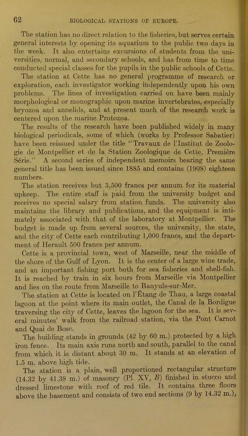 The station has no direct relation to the fisheries, but serves certain general interests by opening its aquarium to the public two days in the week. It also entertains excursions of students from the uni- versities, normal, and secondary schools, and has from time to time conducted special classes for the pupils in the public schools of Cette. The station at Cette has no general programme of research or exploration, each investigator working independently upon his own problems. The lines of investigation carried on have been mainly morphological or monographic upon marine invertebrates, especially bryozoa and annelids, and at present much of the research work is centered upon the marine Protozoa. The results of the research have been published widely in many biological periodicals, some of which (works by Professor Sabatier) have been reissued under the title “Travaux de Hnstitut de Zoolo- gie de Montpellier et de la Station Zoologique de Cette, Premiere Serie.” A second series of independent memoirs bearing the same general title has been issued since 1885 and contains (1908) eighteen numbers. The station receives but 3,500 francs per annum for its material upkeep. The entire staff is paid from the university budget and receives no special salary from station funds. The university also maintains the library and publications, and the equipment is inti- mately associated with that of the laboratory at Montpellier. The budget is made up from several sources, the university, the state, and the city of Cette each contributing 1,000 francs, and the depart- ment of Herault 500 francs per annum. Cette is a provincial town, west of Marseille, near the middle of the shore of the Gulf of Lyon. It is the center of a large wine trade, and an important fishing port both for sea fisheries and shell-fish. It is reached by train in six hours from Marseille via Montpellier and lies on the route from Marseille to Banyuls-sur-Mer. The station at Cette is located on l’Ltang de Thau, a large coastal lagoon at the point where its main outlet, the Canal de la Bordigue traversing the city of Cette, leaves the lagoon for the sea. It is sev- eral minutes’ walk from the railroad station, via the Pont Carnot and Quai de Bose. The building stands in grounds (42 by 60 m.) protected by a high iron fence. Its main axis runs north and south, parallel to the canal from which it is distant about 30 m. It stands at an elevation of 1.5 m. above high tide. The station is a plain, well proportioned rectangular structure (14.32 by 41.38 m.) of masonry (PI. XV, B) finished in stucco and dressed limestone with roof of red tile. It contains three floors above the basement and consists of two end sections (9 by 14.32 m.),