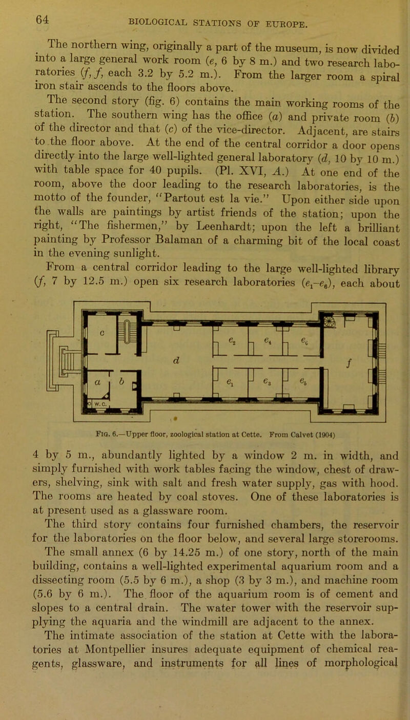 The northern wing, originally a part of the museum, is now divided into a large general work room (e, 6 by 8 m.) and two research labo- ratories. (/, f, each 3.2 by 5.2 m.). From the larger room a spiral iron stair ascends to the floors above. The second story (fig. 6) contains the main working rooms of the station.. The southern wing has the office (a) and private room (6) of the director and that (c) of the vice-director. Adjacent, are stairs to the floor above. At the end of the central corridor a door opens directly into the large well-lighted general laboratory (d, 10 by 10 m.) with table space for 40 pupils. (PI. XVI, A.) At one end of the room, above the door leading to the research laboratories, is the motto of the founder, “Partout est la vie.” Upon either side upon the walls are paintings by artist friends of the station; upon the right, “The fishermen,” by Leenhardt; upon the left a brilliant painting by Professor Balaman of a charming bit of the local coast in the evening sunlight. From a central corridor leading to the large well-lighted library (f, 7 by 12.5 m.) open six research laboratories (e^eg), each about 4 by 5 m., abundantly lighted by a window 2 m. in width, and simply furnished with work tables facing the window, chest of draw- ers, shelving, sink with salt and fresh water supply, gas with hood. The rooms are heated by coal stoves. One of these laboratories is at present used as a glassware room. The third story contains four furnished chambers, the reservoir for the laboratories on the floor below, and several large storerooms. The small annex (6 by 14.25 m.) of one story, north of the main building, contains a well-lighted experimental aquarium room and a dissecting room (5.5 by 6 m.), a shop (3 by 3 m.), and machine room (5.6 by 6 m.). The floor of the aquarium room is of cement and slopes to a central drain. The water tower with the reservoir sup- plying the aquaria and the windmill are adjacent to the annex. The intimate association of the station at Cette with the labora- tories at Montpellier insures adequate equipment of chemical rea- gents, glassware, and instruments for all lines of morphological