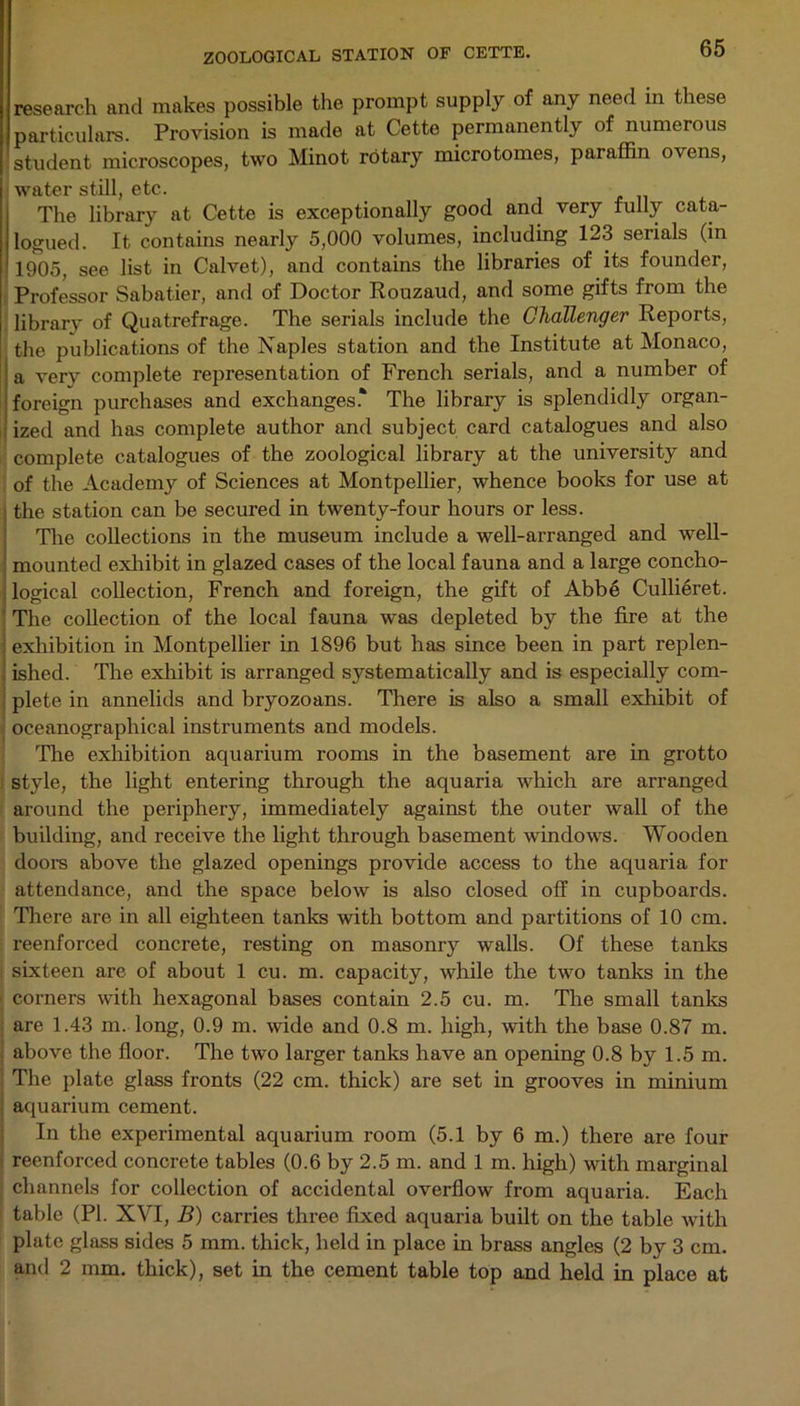 research and makes possible the prompt supply of any need in these particulars. Provision is made at Cette permanently of numerous student microscopes, two Minot rotary microtomes, paraffin ovens, water still, etc. The library at Cette is exceptionally good and very fully cata- logued. It contains nearly 5,000 volumes, including 123 serials (in 1905, see list in Calvet), and contains the libraries of its founder, Professor Sabatier, and of Doctor Rouzaud, and some gifts from the librarv of Quatrefrage. The serials include the Challenger Reports, the publications of the Naples station and the Institute at Monaco, a very complete representation of French serials, and a number of foreign purchases and exchanges.* The library is splendidly organ- ized and has complete author and subject card catalogues and also complete catalogues of the zoological library at the university and of the Academy of Sciences at Montpellier, whence books for use at the station can be secured in twenty-four hours or less. The collections in the museum include a well-arranged and well- mounted exhibit in glazed cases of the local fauna and a large concho- logical collection, French and foreign, the gift of Abbe Cullieret. The collection of the local fauna was depleted by the fire at the exhibition in Montpellier in 1896 but has since been in part replen- ished. The exhibit is arranged systematically and is especially com- plete in annelids and bryozoans. There is also a small exhibit of oceanographical instruments and models. The exhibition aquarium rooms in the basement are in grotto style, the light entering through the aquaria which are arranged around the periphery, immediately against the outer wall of the building, and receive the light through basement windows. Wooden doors above the glazed openings provide access to the aquaria for attendance, and the space below is also closed off in cupboards. There are in all eighteen tanks with bottom and partitions of 10 cm. reenforced concrete, resting on masonry walls. Of these tanks sixteen are of about 1 cu. m. capacity, while the two tanks in the ■ corners with hexagonal bases contain 2.5 cu. m. The small tanks are 1.43 m. long, 0.9 m. wide and 0.8 m. high, with the base 0.87 m. above the floor. The two larger tanks have an opening 0.8 by 1.5 m. The plate glass fronts (22 cm. thick) are set in grooves in minium aquarium cement. In the experimental aquarium room (5.1 by 6 m.) there are four reenforced concrete tables (0.6 by 2.5 m. and 1 m. high) with marginal channels for collection of accidental overflow from aquaria. Each table (PI. XVI, B) carries three fixed aquaria built on the table with plate glass sides 5 mm. thick, held in place in brass angles (2 by 3 cm. and 2 mm. thick), set in the cement table top and held in place at