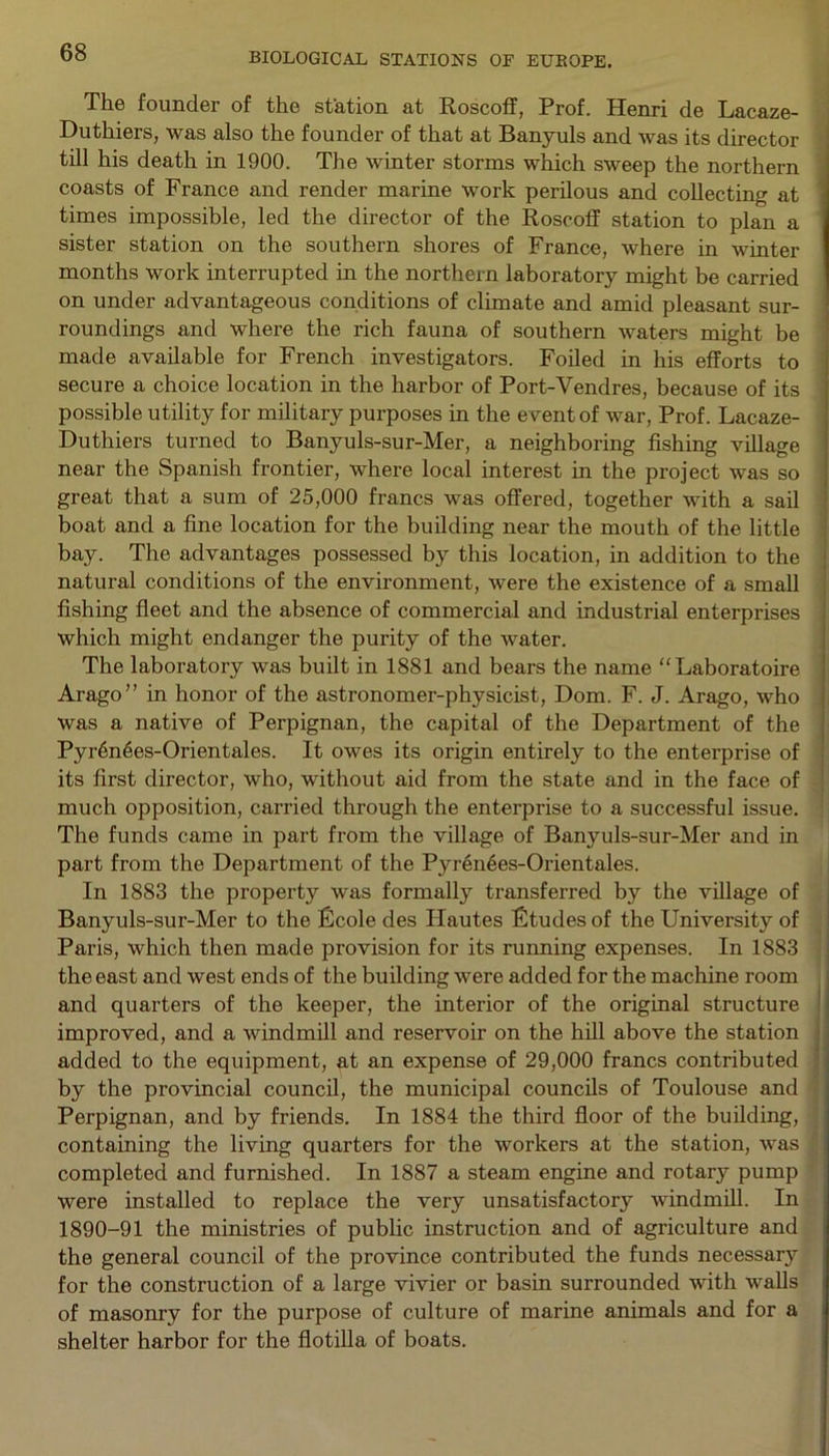 The founder of the station at Roscoff, Prof. Henri de Lacaze- Duthiers, was also the founder of that at Banyuls and was its director till his death in 1900. The winter storms which sweep the northern coasts of France and render marine work perilous and collecting at times impossible, led the director of the Roscoff station to plan a sister station on the southern shores of France, where in winter months work interrupted in the northern laboratory might be carried on under advantageous conditions of climate and amid pleasant sur- roundings and where the rich fauna of southern waters might be made available for French investigators. Foiled in his efforts to secure a choice location in the harbor of Port-Vendres, because of its possible utility for military purposes in the event of war, Prof. Lacaze- Duthiers turned to Banyuls-sur-Mer, a neighboring fishing village near the Spanish frontier, where local interest in the project was so great that a sum of 25,000 francs was offered, together with a sail boat and a fine location for the building near the mouth of the little bay. The advantages possessed by this location, in addition to the natural conditions of the environment, were the existence of a small fishing fleet and the absence of commercial and industrial enterprises which might endanger the purity of the water. The laboratory was built in 1881 and bears the name “Laboratoire Arago” in honor of the astronomer-physicist, Dom. F. J. Arago, who was a native of Perpignan, the capital of the Department of the Pyr6nees-Orientales. It owes its origin entirely to the enterprise of its first director, who, without aid from the state and in the face of much opposition, carried through the enterprise to a successful issue. The funds came in part from the village of Banyuls-sur-Mer and in part from the Department of the Pyrenees-Orientales. In 1883 the property was formally transferred by the village of Banyuls-sur-Mer to the Eicole des Hautes fitudes of the University of Paris, which then made provision for its running expenses. In 1883 the east and west ends of the building were added for the machine room and quarters of the keeper, the interior of the original structure improved, and a windmill and reservoir on the hill above the station added to the equipment, at an expense of 29,000 francs contributed by the provincial council, the municipal councils of Toulouse and Perpignan, and by friends. In 1884 the third floor of the building, containing the living quarters for the workers at the station, was completed and furnished. In 1887 a steam engine and rotary pump were installed to replace the very unsatisfactory windmill. In 1890-91 the ministries of public instruction and of agriculture and the general council of the province contributed the funds necessary for the construction of a large vivier or basin surrounded with walls of masonry for the purpose of culture of marine animals and for a shelter harbor for the flotilla of boats.