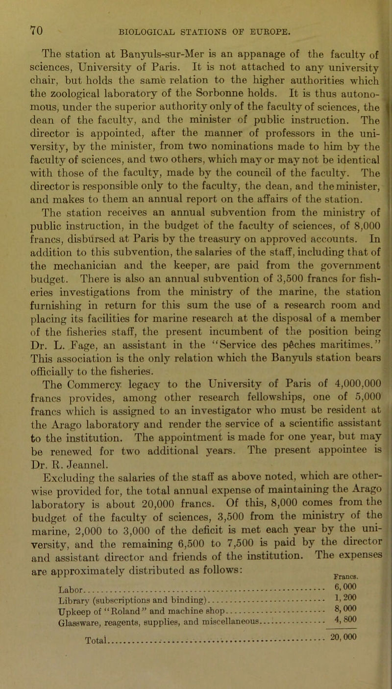 The station at Banynls-sur-Mer is an appanage of the faculty of sciences, University of Paris. It is not attached to any university chair, but holds the same relation to the higher authorities which the zoological laboratory of the Sorbonne holds. It is thus autono- mous, under the superior authority only of the faculty of sciences, the dean of the faculty, and the minister of public instruction. The director is appointed, after the manner of professors in the uni- versity, by the minister, from two nominations made to him by the faculty of sciences, and two others, which mayor may not be identical with those of the faculty, made by the council of the faculty. The director is responsible only to the faculty, the dean, and the minister, and makes to them an annual report on the affairs of the station. The station receives an annual subvention from the ministry of public instruction, in the budget of the faculty of sciences, of 8,000 francs, disbursed at Paris by the treasury on approved accounts. In addition to this subvention, the salaries of the staff, including that of the mechanician and the keeper, are paid from the government budget. There is also an annual subvention of 3,500 francs for fish- eries investigations from the ministry of the marine, the station furnishing in return for this sum the use of a research room and placing its facilities for marine research at the disposal of a member of the fisheries staff, the present incumbent of the position being Dr. L. Fage, an assistant in the “Service des pfiches maritimes.” This association is the only relation which the Banyuls station bears officially to the fisheries. The Commercy legacy to the University of Paris of 4,000,000 francs provides, among other research fellowships, one of 5,000 francs which is assigned to an investigator who must be resident at the Arago laboratory and render the service of a scientific assistant to the institution. The appointment is made for one year, but may be renewed for two additional years. The present appointee is Dr. R. Jeannel. Excluding the salaries of the staff as above noted, which are other- wise provided for, the total annual expense of maintaining the Arago laboratory is about 20,000 francs. Of this, 8,000 comes from the budget of the faculty of sciences, 3,500 from the ministry of the marine, 2,000 to 3,000 of the deficit is met each year by the uni- versity, and the remaining 6,500 to 7,500 is paid by the director and assistant director and friends of the institution. The expenses are approximately distributed as follows: Francs Labor Library (subscriptions and binding) b 200 Upkeep of “Roland” and machine shop 8,000 Glassware, reagents, supplies, and miscellaneous.... 4,800 Total 20, 000