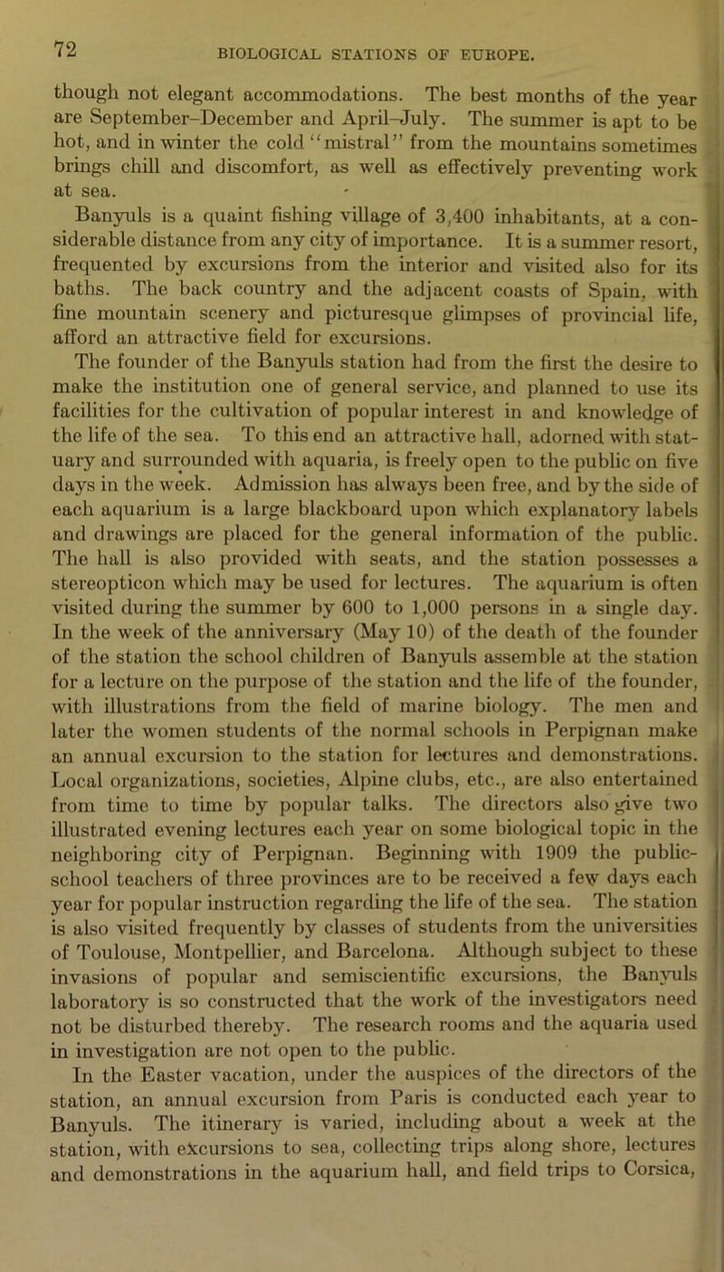 though not elegant accommodations. The best months of the year are September-December and April-July. The summer is apt to be hot, and in winter the cold mistral” from the mountains sometimes brings chill and discomfort, as well as effectively preventing work at sea. Banyuls is a quaint fishing village of 3,400 inhabitants, at a con- siderable distance from any city of importance. It is a summer resort, frequented by excursions from the interior and visited also for its baths. The back country and the adjacent coasts of Spain, with fine mountain scenery and picturesque glimpses of provincial life, afford an attractive field for excursions. The founder of the Banyuls station had from the first the desire to make the institution one of general service, and planned to use its facilities for the cultivation of popular interest in and knowledge of the life of the sea. To this end an attractive hall, adorned with stat- uary and surrounded with aquaria, is freely open to the public on five days in the week. Admission has always been free, and by the side of each aquarium is a large blackboard upon which explanatory labels and drawings are placed for the general information of the public. ] The hall is also provided with seats, and the station possesses a stereopticon which may be used for lectures. The aquarium is often visited during the summer by 600 to 1,000 persons in a single day. In the week of the anniversary (May 10) of the death of the founder of the station the school children of Banyuls assemble at the station for a lecture on the purpose of the station and the life of the founder, with illustrations from the field of marine biology. The men and later the women students of the normal schools in Perpignan make an annual excursion to the station for lectures and demonstrations. Local organizations, societies, Alpine clubs, etc., are also entertained from time to time by popular talks. The directors also give two illustrated evening lectures each year on some biological topic in the neighboring city of Perpignan. Beginning with 1909 the public- school teachers of three provinces are to be received a feiy days each year for popular instruction regarding the life of the sea. The station is also visited frequently by classes of students from the universities of Toulouse, Montpellier, and Barcelona. Although subject to these invasions of popular and semiscientific excursions, the Banyuls laboratory is so constructed that the work of the investigators need not be disturbed thereby. The research rooms and the aquaria used in investigation are not open to the public. In the Easter vacation, under the auspices of the directors of the station, an annual excursion from Paris is conducted each year to Banyuls. The itinerary is varied, including about a week at the station, with excursions to sea, collecting trips along shore, lectures and demonstrations in the aquarium hall, and field trips to Corsica,