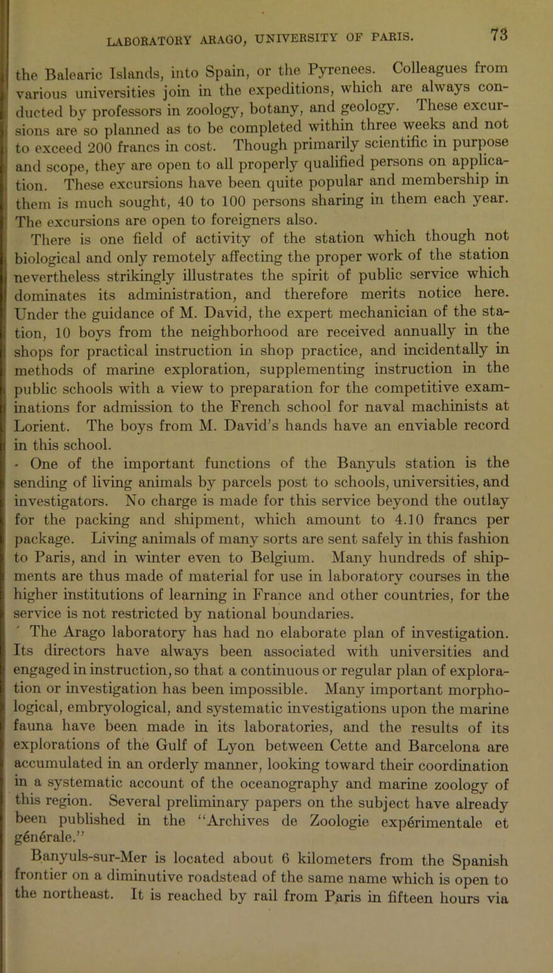 the Balearic Islands, into Spain, or the Pyrenees. Colleagues from various universities join in the expeditions, which are always con- ducted by professors in zoology, botany, and geology. These excui- i sions are so planned as to be completed within three weeks and not i to exceed 200 francs in cost. Though primarily scientific in purpose and scope, they are open to all properly qualified persons on applica- : tion. These excursions have been quite popular and membership in them is much sought, 40 to 100 persons sharing in them each year. The excursions are open to foreigners also. There is one field of activity of the station which though not i biological and only remotely affecting the proper work of the station j nevertheless strikingly illustrates the spirit of public service which dominates its administration, and therefore merits notice here. I Under the guidance of M. David, the expert mechanician of the sta- I tion, 10 boys from the neighborhood are received annually in the I shops for practical instruction in shop practice, and incidentally in i methods of marine exploration, supplementing instruction in the j public schools with a view to preparation for the competitive exam- I inations for admission to the French school for naval machinists at Lorient. The boys from M. David’s hands have an enviable record in this school. • One of the important functions of the Banyuls station is the sending of living animals by parcels post to schools, universities, and investigators. No charge is made for this service beyond the outlay for the packing and shipment, which amount to 4.10 francs per package. Living animals of many sorts are sent safely in this fashion to Paris, and in winter even to Belgium. Many hundreds of ship- ments are thus made of material for use in laboratory courses in the higher institutions of learning in France and other countries, for the service is not restricted by national boundaries. The Arago laboratory has had no elaborate plan of investigation. : Its directors have always been associated with universities and engaged in instruction, so that a continuous or regular plan of explora- tion or investigation has been impossible. Many important morpho- logical, embryological, and systematic investigations upon the marine fauna have been made in its laboratories, and the results of its explorations of the Gulf of Lyon between Cette and Barcelona are accumulated in an orderly manner, looking toward their coordination in a systematic account of the oceanography and marine zoology of this region. Several preliminary papers on the subject have already been published in the “Archives de Zoologie experimentale et g6n6rale.” Banyuls-sur-Mer is located about 6 kilometers from the Spanish frontier on a diminutive roadstead of the same name which is open to the northeast. It is reached by rail from Paris in fifteen hours via