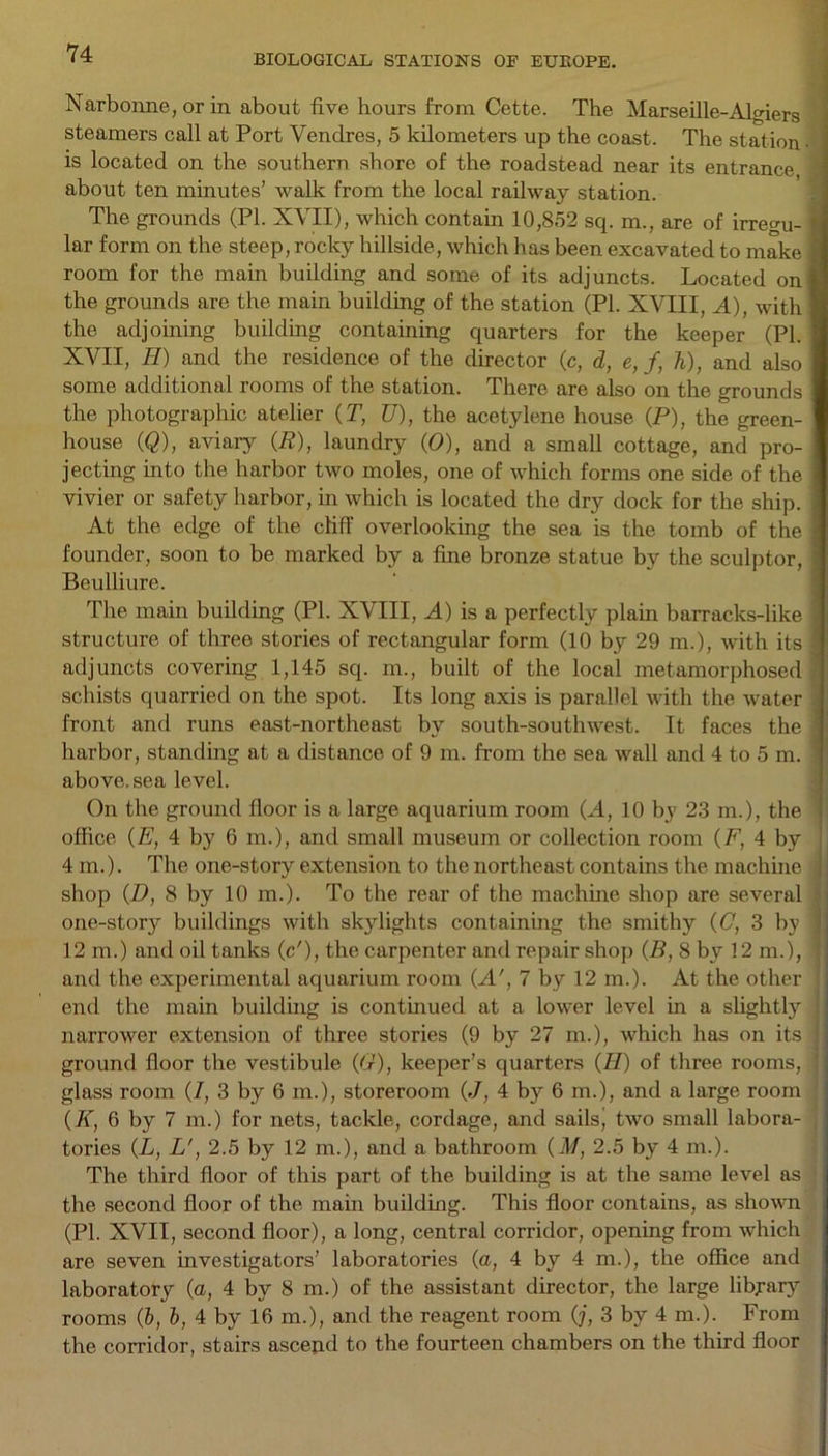 BIOLOGICAL STATIONS OF EUROPE. Narbonne, or in about five hours from Cette. The Marseille-Algiers steamers call at Port Vendres, 5 kilometers up the coast. The station • is located on the southern shore of the roadstead near its entrance, * about ten minutes’ walk from the local railway station. The grounds (PI. XVII), which contain 10,852 sq. m., are of irregu- lar form on the steep, rocky hillside, which has been excavated to make room for the main building and some of its adjuncts. Located on the grounds are the main building of the station (PI. XVIII, A), with the adjoining building containing quarters for the keeper (PI. XVII, II) and the residence of the director (c, d, e, f, h), and also some additional rooms of the station. There are also on the grounds the photographic atelier (T, U), the acetylene house (P), the green- house (Q), aviary (P), laundry (0), and a small cottage, and pro- jecting into the harbor two moles, one of which forms one side of the vivier or safety harbor, in which is located the dry dock for the ship. At the edge of the cliff overlooking the sea is the tomb of the founder, soon to be marked by a fine bronze statue by the sculptor, Beulliure. The mam building (PI. XVIII, A) is a perfectly plain barracks-like structure of three stories of rectangular form (10 by 29 m.), with its ■ adjuncts covering 1,145 sq. m., built of the local metamorphosed schists quarried on the spot. Its long axis is parallel with the water front and runs east-northeast by south-southwest. It faces the harbor, standing at a distance of 9 m. from the sea wall and 4 to 5 in. : above, sea level. On the ground floor is a large aquarium room (A, 10 by 23 m.), the office (E, 4 by 6 m.), and small museum or collection room (P, 4 by 4m.). The one-story extension to the northeast contains the machine shop (D, 8 by 10 m.). To the rear of the machine shop are several one-story buildings with skylights containing the smithy (C, 3 by 12 m.) and oil tanks (c'), the carpenter and repair shop (P, 8 by 12 m.), and the experimental aquarium room (A', 7 by 12 m.). At the other end the main building is continued at a lower level in a slightly narrower extension of three stories (9 by 27 m.), which has on its ground floor the vestibule (6r), keeper’s quarters (II) of three rooms, ’ glass room (I, 3 by 6 m.), storeroom (J, 4 by 6 m.), and a large room (K, 6 by 7 m.) for nets, tackle, cordage, and sails, two small labora- tories (L, L', 2.5 by 12 m.), and a bathroom (M, 2.5 by 4 m.). The third floor of this part of the building is at the same level as the second floor of the main building. This floor contains, as shown (PI. XVII, second floor), a long, central corridor, opening from which are seven investigators’ laboratories (a, 4 by 4 m.), the office and laboratory (a, 4 by 8 m.) of the assistant director, the large library rooms (b, l, 4 by 16 m.), and the reagent room (j, 3 by 4 m.). From the corridor, stairs ascejid to the fourteen chambers on the third floor