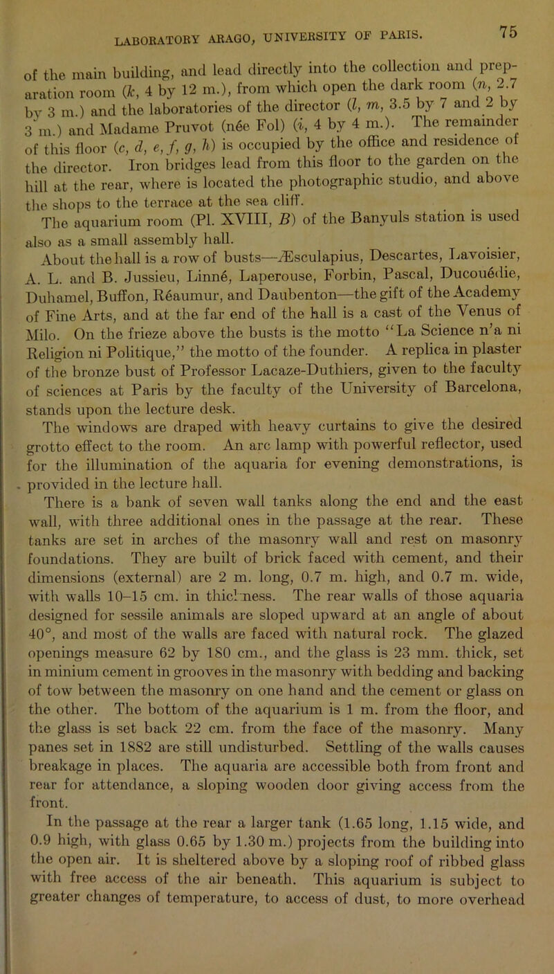 of the main building, and lead directly into the collection and prep- aration room ft, 4 by 12 m.>, from which open the dark room (n -.7 by 3 m ) and the laboratories of the director (l, in, 3.5 by 7 and 2 by 3 m.) and Madame Pruvot (n6e Fol) (i, 4 by 4 m.). The remainder of this floor (c, d, e, f, g, h) is occupied by the office and residence of the director. Iron bridges lead from this floor to the garden on the hill at the rear, where is located the photographic studio, and above the shops to the terrace at the sea cliff. The aquarium room (PI. XVIII, B) of the Banyuls station is used also as a small assembly hall. About the hall is a row of busts—kEsculapius, Descartes, Lavoisier, A. L. and B. Jussieu, Linne, Laperouse, Forbin, Pascal, Ducouedie, Duhamel, Buffon, Reaumur, and Daubenton—the gift of the Academy of Fine Arts, and at the far end of the hall is a cast of the \ enus of Milo. On the frieze above the busts is the motto “La Science n’a ni Religion ni Politique,” the motto of the founder. A replica in plaster of the bronze bust of Professor Lacaze-Duthiers, given to the faculty of sciences at Paris by the faculty of the University of Barcelona, stands upon the lecture desk. The windows are draped with heavy curtains to give the desired grotto effect to the room. An arc lamp with powerful reflector, used for the illumination of the aquaria for evening demonstrations, is . provided in the lecture hall. There is a bank of seven wall tanks along the end and the east wall, with three additional ones in the passage at the rear. These tanks are set in arches of the masonry wall and rest on masonry foundations. They are built of brick faced with cement, and their dimensions (external) are 2 m. long, 0.7 m. high, and 0.7 m. wide, with walls 10-15 cm. in thickness. The rear walls of those aquaria designed for sessile animals are sloped upward at an angle of about 40°, and most of the walls are faced with natural rock. The glazed openings measure 62 by ISO cm., and the glass is 23 mm. thick, set in minium cement in grooves in the masonry with bedding and backing of tow between the masonry on one hand and the cement or glass on the other. The bottom of the aquarium is 1 m. from the floor, and the glass is set back 22 cm. from the face of the masonry. Many panes set in 1882 are still undisturbed. Settling of the walls causes breakage in places. The aquaria are accessible both from front and rear for attendance, a sloping wooden door giving access from the front. In the passage at the rear a larger tank (1.65 long, 1.15 wide, and 0.9 high, with glass 0.65 by 1.30 m.) projects from the building into the open air. It is sheltered above by a sloping roof of ribbed glass with free access of the air beneath. This aquarium is subject to greater changes of temperature, to access of dust, to more overhead