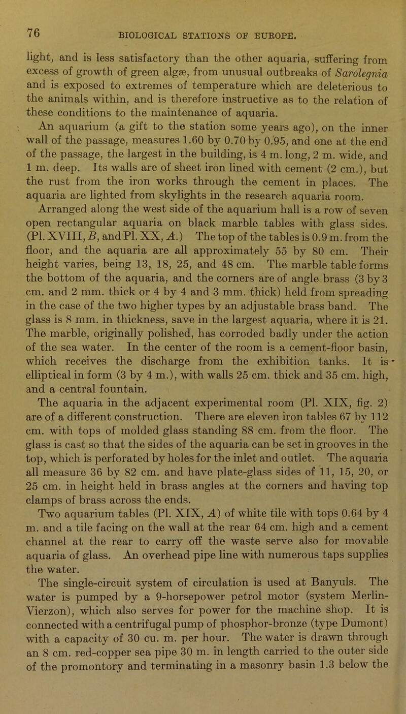 light, and is less satisfactory than the other aquaria, suffering from excess of growth of green algae, from unusual outbreaks of Sarolegnia and is exposed to extremes of temperature which are deleterious to the animals within, and is therefore instructive as to the relation of these conditions to the maintenance of aquaria. An aquarium (a gift to the station some years ago), on the inner wall of the passage, measures 1.60 by 0.70 by 0.95, and one at the end of the passage, the largest in the building, is 4 m. long, 2 m. wide, and 1 m. deep. Its walls are of sheet iron lined with cement (2 cm.), but the rust from the iron works through the cement in places. The aquaria are lighted from skylights in the research aquaria room. Arranged along the west side of the aquarium hall is a row of seven open rectangular aquaria on black marble tables with glass sides. (PI. XVIII, B, and PL XX, A.) The top of the tables is 0.9 m. from the floor, and the aquaria are all approximately 55 by 80 cm. Their height varies, being 13, 18, 25, and 48 cm. The marble table forms the bottom of the aquaria, and the corners are of angle brass (3 by 3 cm. and 2 mm. thick or 4 by 4 and 3 mm. thick) held from spreading in the case of the two higher types by an adjustable brass band. The glass is 8 mm. in thickness, save in the largest aquaria, where it is 21. The marble, originally polished, has corroded badly under the action of the sea water. In the center of the room is a cement-floor basin, which receives the discharge from the exhibition tanks. It is * elliptical in form (3 by 4 m.), with walls 25 cm. thick and 35 cm. high, and a central fountain. The aquaria in the adjacent experimental room (PI. XIX, fig. 2) are of a different construction. There are eleven iron tables 67 by 112 cm. with tops of molded glass standing 88 cm. from the floor. The glass is cast so that the sides of the aquaria can be set in grooves in the top, which is perforated by holes for the inlet and outlet. The aquaria all measure 36 by 82 cm. and have plate-glass sides of 11, 15, 20, or 25 cm. in height held in brass angles at the corners and having top clamps of brass across the ends. Two aquarium tables (PI. XIX, A) of white tile with tops 0.64 by 4 m. and a tile facing on the wall at the rear 64 cm. high and a cement channel at the rear to carry off the waste serve also for movable aquaria of glass. An overhead pipe line with numerous taps supplies the water. The single-circuit system of circulation is used at Banyuls. The water is pumped by a 9-horsepower petrol motor (system Merlin- Vierzon), which also serves for power for the machine shop. It is connected with a centrifugal pump of phosphor-bronze (type Dumont) with a capacity of 30 cu. m. per hour. The water is drawn through an 8 cm. red-copper sea pipe 30 m. in length carried to the outer side of the promontory and terminating in a masonry basin 1.3 below the
