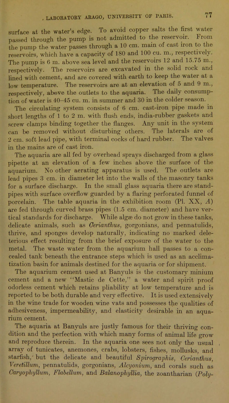 surface at the water’s edge. To avoid copper salts the first water passed through the pump is not admitted to the reservoir. From the pump the water passes through a 10 cm. main of cast iion to the reservoirs, which have a capacity of 180 and 100 cu. m., respectively. The pump is 6 m. above sea level and the reservoirs 12 and 15.75 m., respectively. The reservoirs are excavated in the solid rock and lined with cement, and are covered with earth to keep the water at a low temperature. The reservoirs are at an elevation of 5 and 9 m., respectively, above the outlets to the aquaria. The daily consump- tion of water is 40-45 cu. m. in summer and 30 in the colder season. The circulating system consists of 6 cm. cast-iron pipe made in short lengths of 1 to 2 m. with flush ends, india-rubber gaskets and screw clamps binding together the flanges. Any unit in the system can be removed without disturbing others. The laterals are of 2 cm. soft lead pipe, with terminal cocks of hard rubber. The valves in the mains are of cast iron. The aquaria are all fed by overhead sprays discharged from a glass pipette at an elevation of a few inches above the surface of the aquarium. No other aerating apparatus is used. The outlets are lead pipes 3 cm. in diameter let into the walls of the masonry tanks for a surface discharge. In the small glass aquaria there are stand- pipes with surface overflow guarded by a flaring perforated funnel of porcelain. The table aquaria in the exhibition room (PI. XX, A) are fed through curved brass pipes (1.5 cm. diameter) and have ver- tical standards for discharge. While algse do not grow in these tanks, delicate animals, such as Cerianthus, gorgonians, and pennatulids, thrive, and sponges develop naturally, indicating no marked dele- terious effect resulting from the brief exposure of the water to the metal. The waste water from the aquarium hall passes to a con- cealed tank beneath the entrance steps which is used as an acclima- tization basin for animals destined for the aquaria or for shipment. The aquarium cement used at Banyuls is the customary minium cement and a new “Mastic de Cette,” a water and spirit proof odorless cement which retains pliability at low temperature and is reported to be both durable and very effective. It is used extensively in the wine trade for wooden wine vats and possesses the qualities of adhesiveness, impermeability, and elasticity desirable in an aqua- rium cement. The aquaria at Banyuls are justly famous for their thriving con- dition and the perfection with which many forms of animal life grow and reproduce therein. In the aquaria one sees not only the usual array of tunicates, anemones, crabs, lobsters, fishes, mollusks, and starfish,' but the delicate and beautiful Spirographis, Cerianthus, Veretillum, pennatulids, gorgonians, Alcyonium, and corals such as Caryophyllum, Flabellum, and Balanophyllia, the zoantharian (Poly-