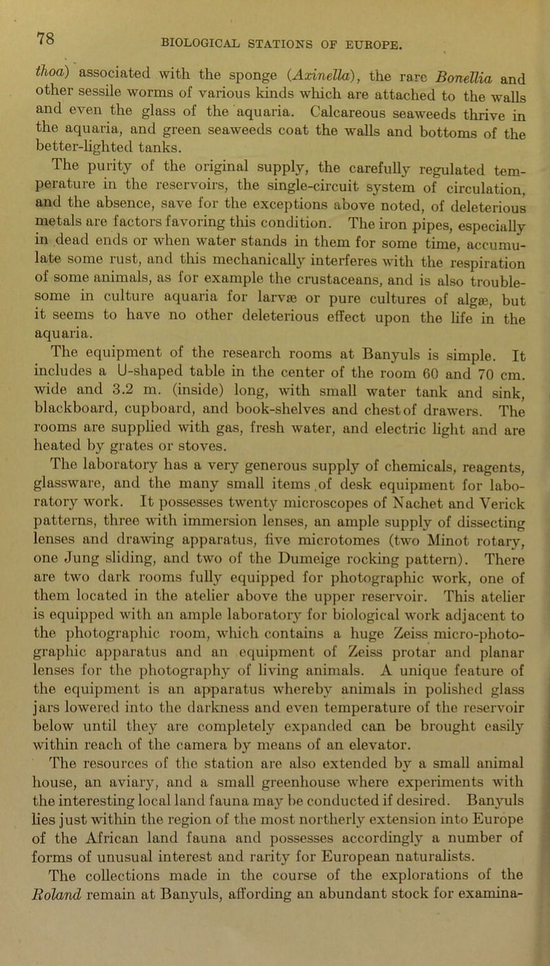ih°a) associated with the sponge (Axinella), the rare Bonellia and other sessile worms of various kinds which are attached to the walls and even the glass of the aquaria. Calcareous seaweeds thrive in the aquaria, and green seaweeds coat the walls and bottoms of the better-lighted tanks. The purity of the original supply, the carefully regulated tem- perature in the reservoirs, the single-circuit system of circulation, and the absence, save for the exceptions above noted, of deleterious metals are factors favoring this condition. The iron pipes, especially in dead ends or when water stands in them for some time, accumu- late some rust, and this mechanically interferes with the respiration of some animals, as for example the crustaceans, and is also trouble- some in culture aquaria for larvae or pure cultures of algae, but it seems to have no other deleterious effect upon the life in the aquaria. The equipment of the research rooms at Banyuls is simple. It includes a U-shaped table in the center of the room 60 and 70 cm. wide and 3.2 m. (inside) long, with small water tank and sink, blackboard, cupboard, and book-shelves and chest of drawers. The rooms are supplied with gas, fresh water, and electric light and are heated by grates or stoves. The laboratory has a very generous supply of chemicals, reagents, glassware, and the many small items ,of desk equipment for labo- ratory work. It possesses twenty microscopes of Nachet and Yerick patterns, three with immersion lenses, an ample supply of dissecting lenses and drawing apparatus, five microtomes (two Minot rotary, one Jung sliding, and two of the Dumeige rocking pattern). There are two dark rooms fully equipped for photographic work, one of them located in the atelier above the upper reservoir. This atelier is equipped with an ample laboratory for biological work adjacent to the photographic room, which contains a huge Zeiss micro-photo- graphic apparatus and an equipment of Zeiss protar and planar lenses for the photography of living animals. A unique feature of the equipment is an apparatus whereby animals in polished glass jars lowered into the darkness and even temperature of the reservoir below until they are completely expanded can be brought easily within reach of the camera by means of an elevator. The resources of the station are also extended by a small animal house, an aviary, and a small greenhouse where experiments with the interesting local land fauna may be conducted if desired. Banyuls lies just within the region of the most northerly extension into Europe of the African land fauna and possesses accordingly a number of forms of unusual interest and rarity for European naturalists. The collections made in the course of the explorations of the Roland remain at Banyuls, affording an abundant stock for examina-