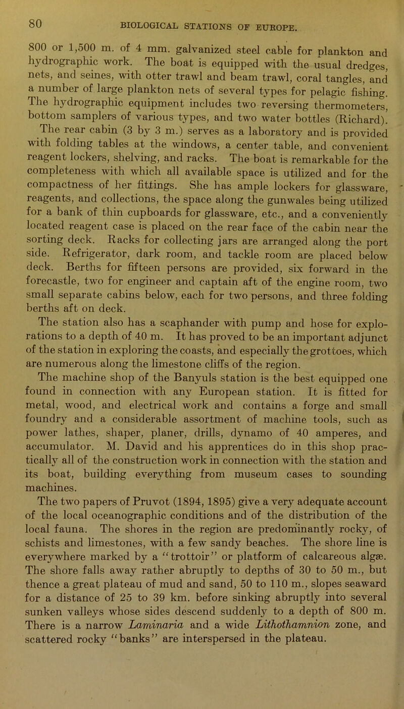 800 or 1,500 m. of 4 mm. galvanized steel cable for plankton and hydrographic work. The boat is equipped with the usual dredges, nets, and seines, with otter trawl and beam trawl, coral tangles, and a number of large plankton nets of several types for pelagic fishing. The hydrographic equipment includes two reversing thermometers, bottom samplers of various types, and two water bottles (Richard). The iear cabin (3 by 3 m.) serves as a laboratory and is provided with folding tables at the windows, a center table, and convenient reagent lockers, shelving, and racks. The boat is remarkable for the completeness with which all available space is utilized and for the compactness of her fittings. She has ample lockers for glassware, reagents, and collections, the space along the gunwales being utilized for a bank of thin cupboards for glassware, etc., and a conveniently located reagent case is placed on the rear face of the cabin near the sorting deck. Racks for collecting jars are arranged along the port side. Refrigerator, dark room, and tackle room are placed below deck. Berths for fifteen persons are provided, six forward in the forecastle, two for engineer and captain aft of the engine room, two small separate cabins below, each for two persons, and three folding berths aft on deck. The station also has a scaphander with pump and hose for explo- rations to a depth of 40 m. It has proved to be an important adjunct of the station in exploring the coasts, and especially the grottoes, which are numerous along the limestone cliffs of the region. The machine shop of the Banyuls station is the best equipped one found in connection with any European station. It is fitted for metal, wood, and electrical work and contains a forge and small foundry and a considerable assortment of machine tools, such as power lathes, shaper, planer, drills, dynamo of 40 amperes, and accumulator. M. David and his apprentices do in this shop prac- tically all of the construction work in connection with the station and its boat, building everything from museum cases to sounding machines. The two papers of Pruvot (1894, 1895) give a very adequate account of the local oceanographic conditions and of the distribution of the local fauna. The shores in the region are predominantly rocky, of schists and limestones, with a few sandy beaches. The shore line is everywhere marked by a “trottoir” or platform of calcareous algie. The shore falls away rather abruptly to depths of 30 to 50 m., but thence a great plateau of mud and sand, 50 to 110 m., slopes seaward for a distance of 25 to 39 km. before sinking abruptly into several sunken valleys whose sides descend suddenly to a depth of 800 m. There is a narrow Laminaria and a wide Lithothamnion zone, and scattered rocky “banks” are interspersed in the plateau.