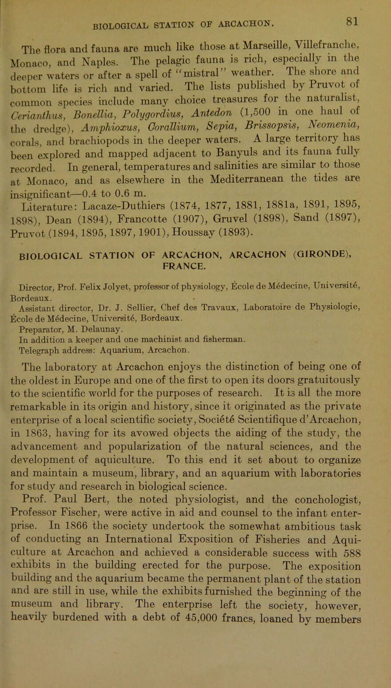 The flora and fauna are much like those at Marseille, Villefranche, Monaco, and Naples. The pelagic fauna is rich, especially in the deeper waters or after a spell of mistral weather. The shore and bottom life is rich and varied. The lists published by Pruvot of common species include many choice treasures for the naturalist, Cerianthus, Bonellia, Polygordius, Antedon (1,500 in one haul of the dredge), Amphioxus, Oorallium, Sepia, Brissopsis, Neomenia, corals, and brachiopods in the deeper waters. A large territory has been explored and mapped adjacent to Banyuls and its fauna fully recorded. In general, temperatures and salinities are similar to those at Monaco, and as elsewhere in the Mediterranean the tides are insignificant—0.4 to 0.6 m. Literature: Lacaze-Duthiers (1874, 1877, 1881, 1881a, 1891, 1895, 1898), Dean (1894), Francotte (1907), Gruvel (1898), Sand (1897), Pruvot (1894,1895,1897, 1901), Houssay (1893). BIOLOGICAL STATION OF ARCACHON, ARCACHON (GIRONDE), FRANCE. Director, Prof. Felix Jolyet, professor of physiology, Ecole de M6decine, University, Bordeaux. Assistant director, Dr. J. Sellier, Chef des Travaux, Laboratoire de Physiologie, Ecole de Mydecine, University, Bordeaux. Preparator, M. Delaunay. In addition a keeper and one machinist and fisherman. Telegraph address: Aquarium, Arcachon. The laboratory at Arcachon enjoys the distinction of being one of the oldest in Europe and one of the first to open its doors gratuitously to the scientific world for the purposes of research. It is all the more remarkable in its origin and history, since it originated as the private enterprise of a local scientific society, Societe Scientifique d’Arcachon, in 1863, having for its avowed objects the aiding of the study, the advancement and popularization of the natural sciences, and the development of aquiculture. To this end it set about to organize and maintain a museum, library, and an aquarium with laboratories for study and research in biological science. Prof. Paul Bert, the noted physiologist, and the conchologist, Professor Fischer, were active in aid and counsel to the infant enter- prise. In 1866 the society undertook the somewhat ambitious task of conducting an International Exposition of Fisheries and Aqui- culture at Arcachon and achieved a considerable success with 588 exhibits in the building erected for the purpose. The exposition building and the aquarium became the permanent plant of the station and are still in use, while the exhibits furnished the beginning of the museum and library. The enterprise left the society, however, heavily burdened with a debt of 45,000 francs, loaned by members