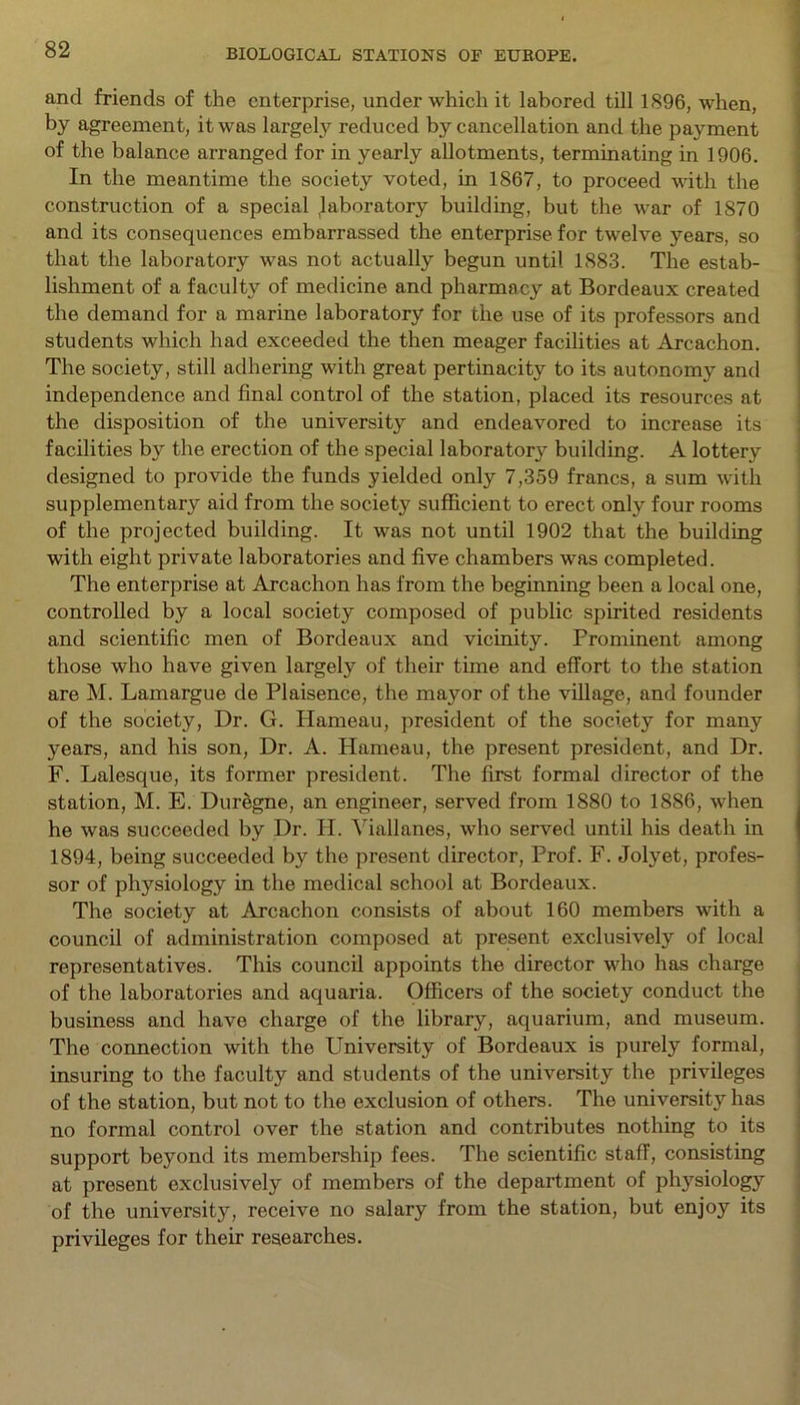 and friends of the enterprise, under which it labored till 1896, when, by agreement, it was largely reduced by cancellation and the payment of the balance arranged for in yearly allotments, terminating in 1906. In the meantime the society voted, in 1867, to proceed with the construction of a special laboratory building, but the war of 1870 and its consequences embarrassed the enterprise for twelve years, so that the laboratory was not actually begun until 1883. The estab- lishment of a faculty of medicine and pharmacy at Bordeaux created the demand for a marine laboratory for the use of its professors and students which had exceeded the then meager facilities at Arcachon. The society, still adhering with great pertinacity to its autonomy and independence and final control of the station, placed its resources at the disposition of the university and endeavored to increase its facilities by the erection of the special laboratory building. A lottery designed to provide the funds yielded only 7,359 francs, a sum with supplementary aid from the society sufficient to erect only four rooms of the projected building. It was not until 1902 that the building with eight private laboratories and five chambers was completed. The enterprise at Arcachon has from the beginning been a local one, controlled by a local society composed of public spirited residents and scientific men of Bordeaux and vicinity. Prominent among those who have given largely of their time and effort to the station are M. Lamargue de Plaisence, the mayor of the village, and founder of the society, Dr. G. Hameau, president of the society for many years, and his son, Dr. A. Hameau, the present president, and Dr. F. Lalesque, its former president. The first formal director of the station, M. E. Duregne, an engineer, served from 1880 to 1886, when he was succeeded by Dr. H. Yiallanes, who served until his death in 1894, being succeeded by the present director, Prof. F. Jolyet, profes- sor of physiology in the medical school at Bordeaux. The society at Arcachon consists of about 160 members with a council of administration composed at present exclusively of local representatives. This council appoints the director who has charge of the laboratories and aquaria. Officers of the society conduct the business and have charge of the library, aquarium, and museum. The connection with the University of Bordeaux is purely formal, insuring to the faculty and students of the university the privileges of the station, but not to the exclusion of others. The university has no formal control over the station and contributes nothing to its support beyond its membership fees. The scientific staff, consisting at present exclusively of members of the department of physiology of the university, receive no salary from the station, but enjoy its privileges for their researches.