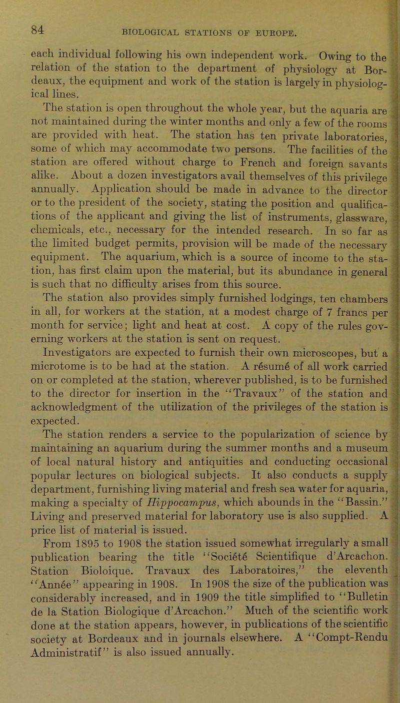 each individual following his own independent work. Owing to the relation of the station to the department of physiology at Bor- deaux, the equipment and work of the station is largely in physiolog- ical lines. The station is open throughout the whole year, but the aquaria are not maintained during the winter months and only a few of the rooms are provided with heat. The station has ten private laboratories, some of which may accommodate two persons. The facilities of the station are offered without charge to French and foreign savants i alike. About a dozen investigators avail themselves of this privilege annually. Application should be made in advance to the director or to the president of the society, stating the position and qualifica- tions of the applicant and giving the list of instruments, glassware, : chemicals, etc., necessary for the intended research. In so far as the limited budget permits, provision will be made of the necessary equipment. The aquarium, which is a source of income to the sta- tion, has first claim upon the material, but its abundance in general is such that no difficulty arises from this source. The station also provides simply furnished lodgings, ten chambers in all, for workers at the station, at a modest charge of 7 francs per month for service; light and heat at cost. A copy of the rules gov- erning workers at the station is sent on request. Investigators are expected to furnish their own microscopes, but a microtome is to be had at the station. A resume of all work carried on or completed at the station, wherever published, is to be furnished to the director for insertion in the “Travaux” of the station and acknowledgment of the utilization of the privileges of the station is expected. The station renders a service to the popularization of science by maintaining an aquarium during the summer months and a museum of local natural history and antiquities and conducting occasional popular lectures on biological subjects. It also conducts a supply department, furnishing living material and fresh sea water for aquaria, ; making a specialty of Hippocampus, which abounds in the “Bassin.” Living and preserved material for laboratory use is also supplied. A price list of material is issued. From 1895 to 1908 the station issued somewhat irregularly a small publication bearing the title “Societe Scientifique d’Arcachon. ! Station Bioloique. Travaux des Laboratoires,” the eleventh “ AnnAe” appearing in 1908. In 1908 the size of the publication was considerably increased, and in 1909 the title simplified to “Bulletin de la Station Biologique d’Arcachon.” Much of the scientific work done at the station appears, however, in publications of the scientific society at Bordeaux and in journals elsewhere. A “Compt-Rendu Administratif” is also issued annually.