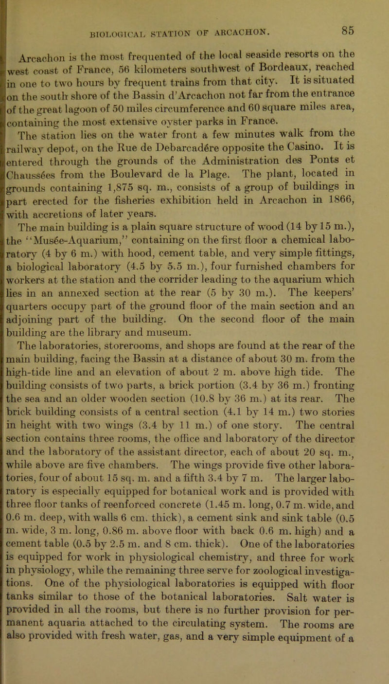Arcachon is the most frequented of the local seaside resorts on the west coast of France, 56 kilometers southwest of Bordeaux, reached in one to two hours by frequent trains from that city. It is situated on the south shore of the Bassin d’Arcachon not far from the entrance of the great lagoon of 50 miles circumference and 60 square miles area, containing the most extensive oyster parks in France. The station lies on the water front a few minutes walk from the railway depot, on the Hue de Debarcadere opposite the Casino. It is entered through the grounds of the Administration des Ponts et Chauss6es from the Boulevard de la Plage. The plant, located in grounds containing 1,875 sq. m., consists of a group of buildings in part erected for the fisheries exhibition held in Arcachon in 1866, with accretions of later years. The main building is a plain square structure of wood (14 by 15 m.), the “Mus6e-Aquarium,” containing on the first floor a chemical labo- ratory (4 by 6 m.) with hood, cement table, and very simple fittings, a biological laboratory (4.5 by 5.5 m.), four furnished chambers for workers at the station and the corrider leading to the aquarium which lies in an annexed section at the rear (5 by 30 m.). The keepers’ quarters occupy part of the ground floor of the main section and an adjoining part of the building. On the second floor of the main building are the library and museum. The laboratories, storerooms, and shops are found at the rear of the main building, facing the Bassin at a distance of about 30 m. from the high-tide line and an elevation of about 2 m. above high tide. The building consists of two parts, a brick portion (3.4 by 36 m.) fronting the sea and an older wooden section (10.8 by 36 m.) at its rear. The brick building consists of a central section (4.1 by 14 m.) two stories in height with two wings (3.4 by 11 m.) of one story. The central section contains three rooms, the office and laboratory of the director and the laboratory of the assistant director, each of about 20 sq. m.; while above are five chambers. The wings provide five other labora- tories, four of about 15 sq. m. and a fifth 3.4 by 7 m. The larger labo- ratory is especially equipped for botanical work and is provided with three floor tanks of reenforced concrete (1.45 m. long, 0.7 m. wide, and 0.6 m. deep, with walls 6 cm. thick), a cement sink and sink table (0.5 m. wide, 3 m. long, 0.86 m. above floor with back 0.6 m. high) and a cement table (0.5 by 2.5 m. and 8 cm. thick). One of the laboratories is equipped for work in physiological chemistry, and three for work in physiology, while the remaining three serve for zoological investiga- tions. One of the physiological laboratories is equipped with floor tanks similar to those of the botanical laboratories. Salt water is provided in all the rooms, but there is no further provision for per- manent aquaria attached to the circulating system. The rooms are also provided with fresh water, gas, and a very simple equipment of a