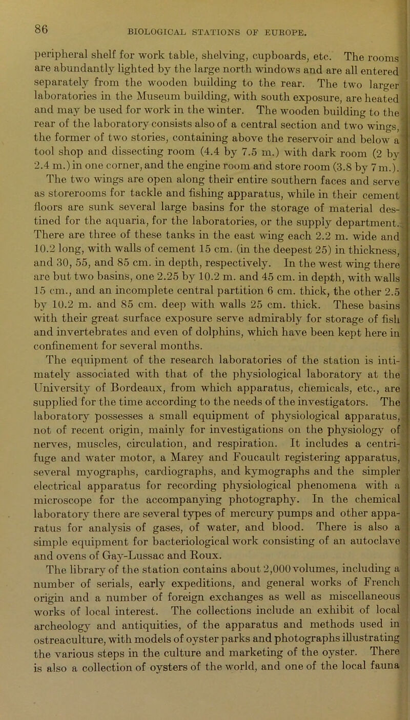 peripheral shelf for work table, shelving, cupboards, etc. The rooms are abundantly lighted by the large north windows and are all entered separately from the wooden building to the rear. The two larger laboratories in the Museum building, with south exposure, are heated and may be used for work in the winter. The wooden building to the rear of the laboratory consists also of a central section and two wings, the former of two stories, containing above the reservoir and below a tool shop and dissecting room (4.4 by 7.5 m.) with dark room (2 by 2.4 m.) in one corner, and the engine room and store room (3.8 by 7m.). The two wings are open along their entire southern faces and serve as storerooms for tackle and fishing apparatus, while in their cement floors are sunk several large basins for the storage of material des-1 tined for the aquaria, for the laboratories, or the supply department.. There are three of these tanks in the east wing each 2.2 m. wide and 10.2 long, with walls of cement 15 cm. (in the deepest 25) in thickness, ] and 30, 55, and 85 cm. in depth, respectively. In the west wing there arc but two basins, one 2.25 by 10.2 m. and 45 cm. in depth, with walls 15 cm., and an incomplete central partition 6 cm. thick, the other 2.5 by 10.2 m. and 85 cm. deep with walls 25 cm. thick. These basins with their great surface exposure serve admirably for storage of fish and invertebrates and even of dolphins, which have been kept here in confinement for several months. The equipment of the research laboratories of the station is inti- mately associated with that of the physiological laboratory at the University of Bordeaux, from which apparatus, chemicals, etc., are supplied for the time according to the needs of the investigators. The laboratory possesses a small equipment of physiological apparatus,^ not of recent origin, mainly for investigations on the physiology of nerves, muscles, circulation, and respiration. It includes a centri- fuge and water motor, a Marey and Foucault registering apparatus, several myographs, cardiographs, and kymographs and the simpler electrical apparatus for recording physiological phenomena with a ■ microscope for the accompanying photography. In the chemical laboratory there are several types of mercury pumps and other appa- ratus for analysis of gases, of water, and blood. There is also a simple equipment for bacteriological work consisting of an autoclave and ovens of Gay-Lussac and Roux. The library of the station contains about 2,000 volumes, including a number of serials, early expeditions, and general works of French origin and a number of foreign exchanges as well as miscellaneous works of local interest. The collections include an exhibit of local archeology and antiquities, of the apparatus and methods used in ostreaculture, with models of oyster parks and photographs illustrating the various steps in the culture and marketing of the oyster. There is also a collection of oysters of the world, and one of the local fauna
