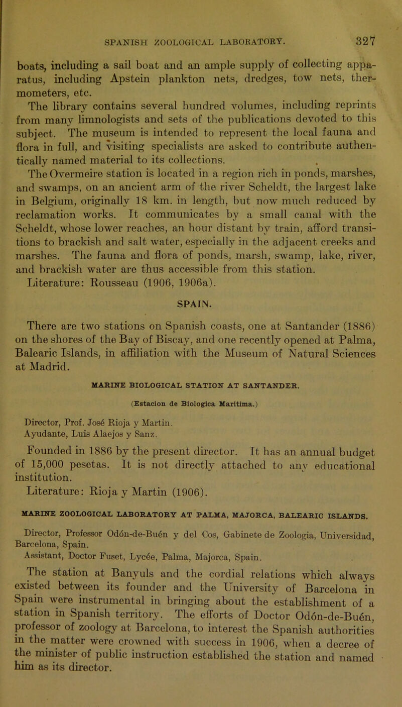boats, including a sail boat and an ample supply of collecting appa- ratus, including Apstein plankton nets, dredges, tow nets, ther- mometers, etc. The library contains several hundred volumes, including reprints from many limnologists and sets of the publications devoted to this subject. The museum is intended to represent the local fauna and flora in full, and visiting specialists are asked to contribute authen- tically named material to its collections. The Overmeire station is located in a region rich in ponds, marshes, and swamps, on an ancient arm of the river Scheldt, the largest lake in Belgium, originally 18 km. in length, but now much reduced by reclamation works. It communicates by a small canal with the Scheldt, whose lower reaches, an hour distant by train, afford transi- tions to brackish and salt water, especially in the adjacent creeks and marshes. The fauna and flora of ponds, marsh, swamp, lake, river, and brackish water are thus accessible from this station. literature: Rousseau (1906, 1906a). SPAIN. There are two stations on Spanish coasts, one at Santander (1886) on the shores of the Bay of Biscay, and one recently opened at Palma, Balearic Islands, in affiliation with the Museum of Natural Sciences at Madrid. MARINE BIOLOGICAL STATION AT SANTANDER. (Estacion de Biologica Maritlma.) Director, Prof. Jos4 Rioja y Martin. Ayudante, Luis Alaejos y Sanz. Founded in 1886 by the present director. It has an annual budget of 15,000 pesetas. It is not directly attached to any educational institution. Literature: Rioja y Martin (1906). MARINE ZOOLOGICAL LABORATORY AT PALMA, MAJORCA, BALEARIC ISLANDS. Director, Professor Od6n-de-Bu4n y del Cos, Gabinete de Zoologia, Universidad, Barcelona, Spain. Assistant, Doctor Fuset, Lyc4e, Palma, Majorca, Spain. The station at Banyuls and the cordial relations which always existed between its founder and the University of Barcelona in Spain were instrumental in bringing about the establishment of a station in Spanish territory. The efforts of Doctor Odon-de-Bu6n, professor of zoology at Barcelona, to interest the Spanish authorities in the matter were crowned with success in 1906, when a decree of the minister of public instruction established the station and named him as its director.