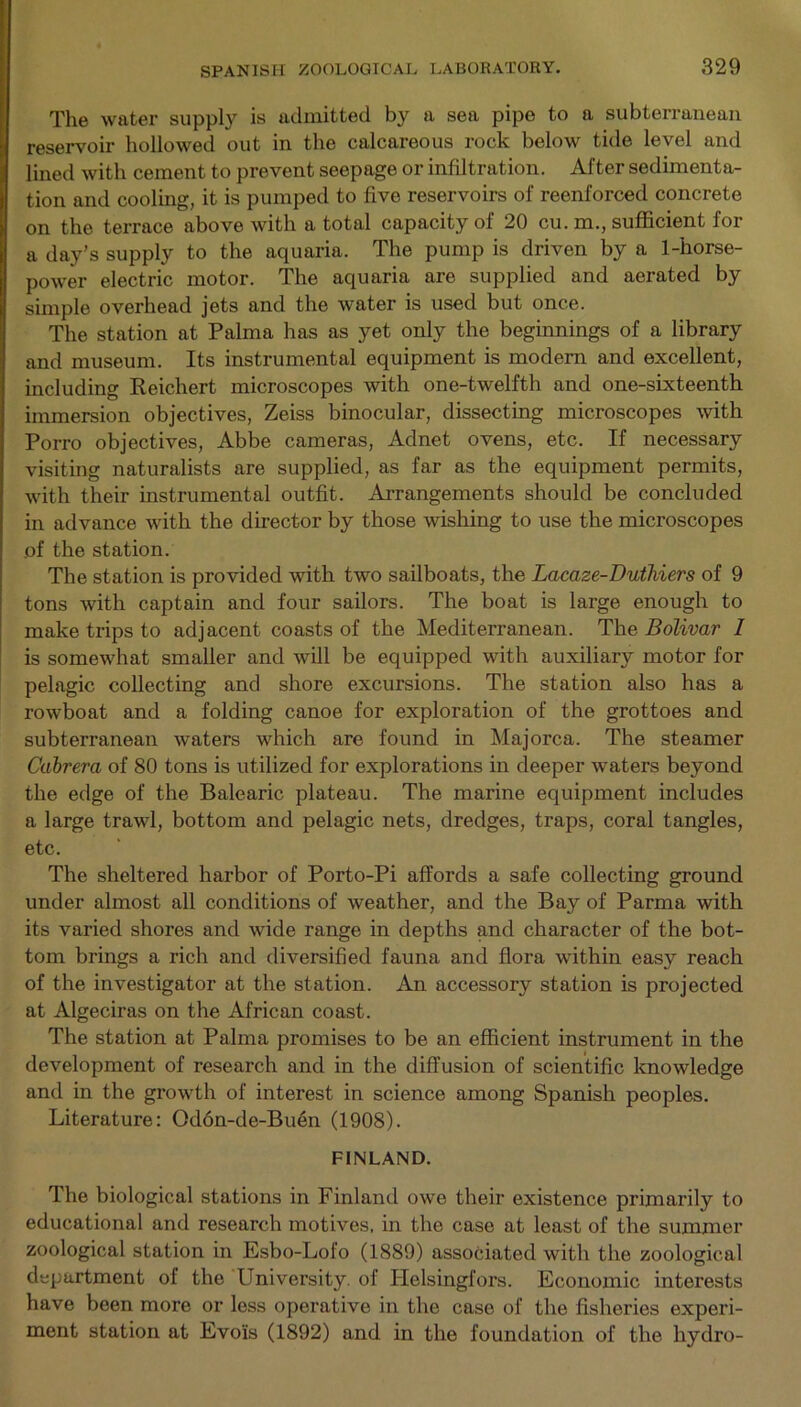 The water supply is admitted by a sea pipe to a subterranean reservoir hollowed out in the calcareous rock below tide level and lined with cement to prevent seepage or infiltration. After sedimenta- tion and cooling, it is pumped to five reservoirs of reenforced concrete on the terrace above with a total capacity of 20 cu. m., sufficient for a day’s supply to the aquaria. The pump is driven by a 1-horse- power electric motor. The aquaria are supplied and aerated by simple overhead jets and the water is used but once. The station at Palma has as yet only the beginnings of a library and museum. Its instrumental equipment is modern and excellent, including Reichert microscopes with one-twelfth and one-sixteenth immersion objectives, Zeiss binocular, dissecting microscopes with Porro objectives, Abbe cameras, Adnet ovens, etc. If necessary visiting naturalists are supplied, as far as the equipment permits, with their instrumental outfit. Arrangements should be concluded in advance with the director by those wishing to use the microscopes of the station. The station is provided with two sailboats, the Lacaze-Duthiers of 9 tons with captain and four sailors. The boat is large enough to make trips to adjacent coasts of the Mediterranean. The Bolivar I is somewhat smaller and will be equipped with auxiliary motor for pelagic collecting and shore excursions. The station also has a rowboat and a folding canoe for exploration of the grottoes and subterranean waters which are found in Majorca. The steamer Cabrera of 80 tons is utilized for explorations in deeper waters beyond the edge of the Balearic plateau. The marine equipment includes a large trawl, bottom and pelagic nets, dredges, traps, coral tangles, etc. The sheltered harbor of Porto-Pi affords a safe collecting ground under almost all conditions of weather, and the Bay of Parma with its varied shores and wide range in depths and character of the bot- tom brings a rich and diversified fauna and flora within easy reach of the investigator at the station. An accessory station is projected at Algeciras on the African coast. The station at Palma promises to be an efficient instrument in the development of research and in the diffusion of scientific knowledge and in the growth of interest in science among Spanish peoples. Literature: Od6n-de-Buen (1908). FINLAND. The biological stations in Finland owe their existence primarily to educational and research motives, in the case at least of the summer zoological station in Esbo-Lofo (1889) associated with the zoological department of the Lniversity. of Helsingfors. Economic interests have been more or less operative in the case of the fisheries experi- ment station at Evois (1892) and in the foundation of the hydro-