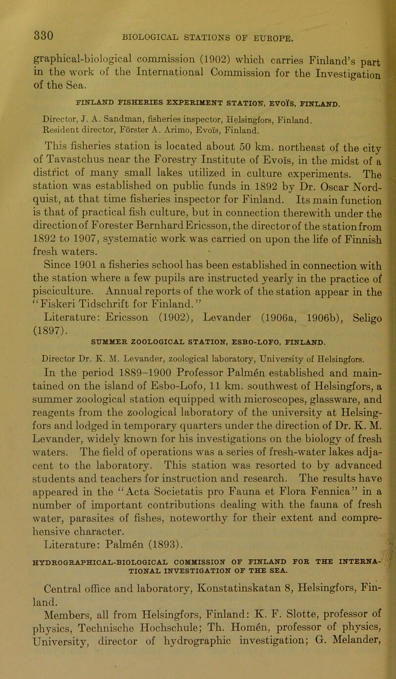 graphical-biological commission (1902) which carries Finland’s part in the work of the International Commission for the of the Sea. FINLAND FISHERIES EXPERIMENT STATION, EVOlfS, FINLAND. Director, J. A. Sandman, fisheries inspector, Helsingfors, Finland. Resident director, Forster A. Arimo, Evo'is, Finland. This fisheries station is located about 50 km. northeast of the city of Tavastchus near the Forestry Institute of Evo'is, in the midst of a district of many small lakes utilized in culture experiments. The station was established on public funds in 1892 by Dr. Oscar Nord- quist, at that time fisheries inspector for Finland. Its main function is that of practical fish culture, but in connection therewith under the direction of Forester Bernhard Ericsson, the director of the station from 1892 to 1907, systematic work was carried on upon the life of Finnish fresh waters. Since 1901 a fisheries school has been established in connection with the station where a few pupils are instructed yearly in the practice of pisciculture. Annual reports of the work of the station appear in the “Fiskeri Tidschrift for Finland.” Literature: Ericsson (1902), Levander (1906a, 1906b), Seligo (1897). SUMMER ZOOLOGICAL STATION, ESBO-LOFO, FINLAND. Director Dr. K. M. Levander, zoological laboratory, University of Helsingfors. In the period 1889-1900 Professor Palmen established and main- tained on the island of Esbo-Lofo, 11 1cm. southwest of Helsingfors, a summer zoological station equipped with microscopes, glassware, and reagents from the zoological laboratory of the university at Helsing- fors and lodged in temporary quarters under the direction of Dr. K. M. Levander, widely known for his investigations on the biology of fresh waters. The field of operations was a series of fresh-water lakes adja- cent to the laboratory. This station was resorted to by advanced students and teachers for instruction and research. The results have appeared in the “Acta Societatis pro Fauna et Flora Fennica” in a number of important contributions dealing with the fauna of fresh water, parasites of fishes, noteworthy for their extent and compre- hensive character. Literature: Palmen (1893). ■■ j HYDROGRAPHICAL-BIOLOGICAL COMMISSION OF FINLAND FOR THE INTERNA- TIONAL INVESTIGATION OF THE SEA. Central office and laboratory, Konstatinskatan 8, Plelsingfors, Fin- land. Members, all from Helsingfors, Finland: K. F. Slotte, professor of physics, Technische Hochschule; Th. Homen, professor of physics, University, director of hydrographic investigation; G. Melander, Investigation