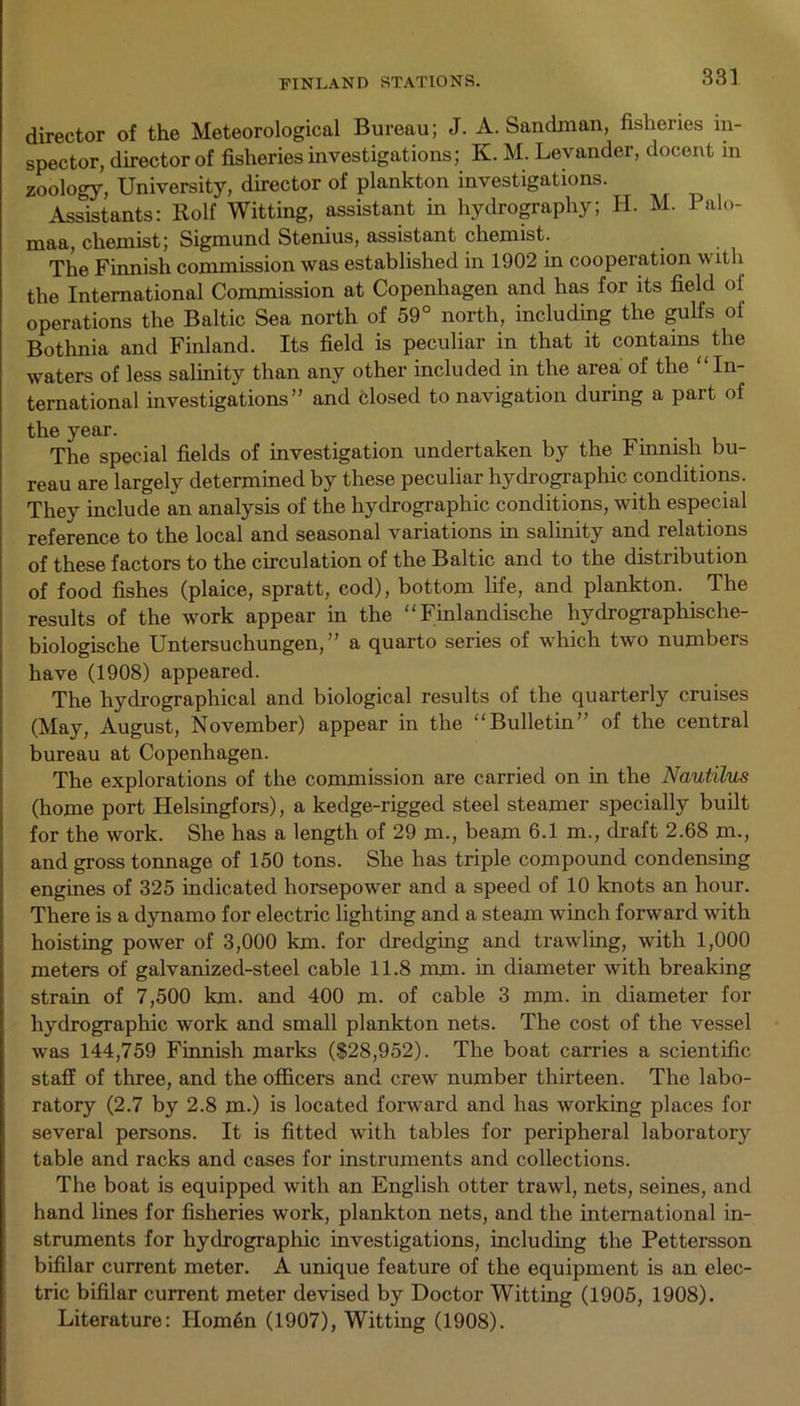 FINLAND STATIONS. director of the Meteorological Bureau; J. A. Sandman, fisheries in- spector, director of fisheries investigations; K. M. Levander, docent in zoology, University, director of plankton investigations. Assistants: Rolf Witting, assistant in hydrography; H. M. Palo- maa, chemist; Sigmund Stenius, assistant chemist. The Finnish commission was established in 1902 in cooperation with the International Commission at Copenhagen and has for its field of operations the Baltic Sea north of 59° north, including the gulfs of Bothnia and Finland. Its field is peculiar in that it contains the waters of less salinity than any other included in the area of the “ In- ternational investigations” and closed to navigation during a part of the year. t The special fields of investigation undertaken by the Finnish bu- reau are largely determined by these peculiar hydrographic conditions. They include an analysis of the hydrographic conditions, with especial reference to the local and seasonal variations in salinity and relations of these factors to the circulation of the Baltic and to the distribution of food fishes (plaice, spratt, cod), bottom life, and plankton. The results of the work appear in the “Finlandische hydrographische- biologische Untersuchungen, ” a quarto series of which two numbers have (1908) appeared. The hydrographical and biological results of the quarterly cruises (May, August, November) appear in the Bulletin” of the central bureau at Copenhagen. The explorations of the commission are carried on in the Nautilus (home port Helsingfors), a kedge-rigged steel steamer specially built for the work. She has a length of 29 m., beam 6.1 m., draft 2.68 m., and gross tonnage of 150 tons. She has triple compound condensing engines of 325 indicated horsepower and a speed of 10 knots an hour. There is a dynamo for electric lighting and a steam winch forward with hoisting power of 3,000 km. for dredging and trawling, with 1,000 meters of galvanized-steel cable 11.8 mm. in diameter with breaking strain of 7,500 km. and 400 m. of cable 3 mm. in diameter for hydrographic work and small plankton nets. The cost of the vessel was 144,759 Finnish marks ($28,952). The boat carries a scientific staff of three, and the officers and crew number thirteen. The labo- ratory (2.7 by 2.8 m.) is located forward and has working places for several persons. It is fitted with tables for peripheral laboratory table and racks and cases for instruments and collections. The boat is equipped with an English otter trawl, nets, seines, and hand lines for fisheries work, plankton nets, and the international in- struments for hydrographic investigations, including the Pettersson bifilar current meter. A unique feature of the equipment is an elec- tric bifilar current meter devised by Doctor Witting (1905, 1908). Literature: Hom6n (1907), Witting (1908).