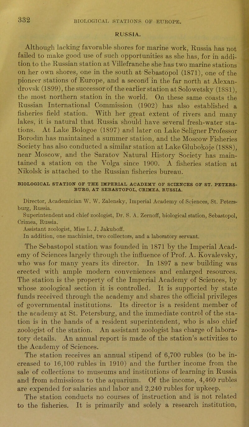 RUSSIA. Although lacking favorable shores for marine work, Russia has not failed to make good use of such opportunities as she has, for in addi- tion to the Russian station at Villefranche she has two marine stations on her own shores, one in the south at Sebastopol (1871), one of the pioneer stations of Europe, and a second in the far north at Alexan- drovsk (1899), the successor of the earlier station at Solowetskv (1881), the most northern station in the world. On these same coasts the Russian International Commission (1902) has also established a fisheries field station. With her great extent of rivers and many lakes, it is natural that Russia should have several fresh-water sta- tions. At Lake Bologoe (1S97) and later on Lake Seligner Professor Borodin has maintained a summer station, and the Moscow Fisheries Society has also conducted a similar station at Lake Glubokoje (1888), near Moscow, and the Saratov Natural Histor}^ Society has main- tained a station on the Volga since 1900. A fisheries station at Nikolsk is attached to the Russian fisheries bureau. BIOLOGICAL STATION OF THE IMPERIAL ACADEMY OF SCIENCES OF ST. PETERS- BURG, AT SEBASTOPOL, CRIMEA, RUSSIA. Director, Academician W. W. Zalensky, Imperial Academy of Sciences, St. Peters- burg, Russia. Superintendent and chief zoologist, Dr. S. A. Zernoff, biological station, Sebastopol, Crimea, Russia. Assistant zoologist, Miss L. J. Jakuboff. In addition, one machinist, two collectors, and a laboratory servant. The Sebastopol station was founded in 1871 by the Imperial Acad- emy of Sciences largely through the influence of Prof. A. Kovalevsky, who was for many years its director. In 1897 a new building was erected with ample modern conveniences and enlarged resources. The station is the property of the Imperial Academy of Sciences, by whose zoological section it is controlled. It is supported by state funds received through the academy and shares the official privileges of governmental institutions. Its director is a resident member of the academy at St. Petersburg, and the immediate control of the sta- tion is in the hands of a resident superintendent, who is also chief zoologist of the station. An assistant zoologist has charge of labora- tory details. An annual report is made of the station’s activities to the Academy of Sciences. The station receives an annual stipend of 6,700 rubles (to be in- creased to 16,100 rubles in 1910) and the further income from the sale of collections to museums and institutions of learning in Russia and from admissions to the aquarium. Of the income, 4,460 rubles are expended for salaries and labor and 2,240 rubles for upkeep. The station conducts no courses of instruction and is not related to the fisheries. It is primaril}7 and solely a research institution,