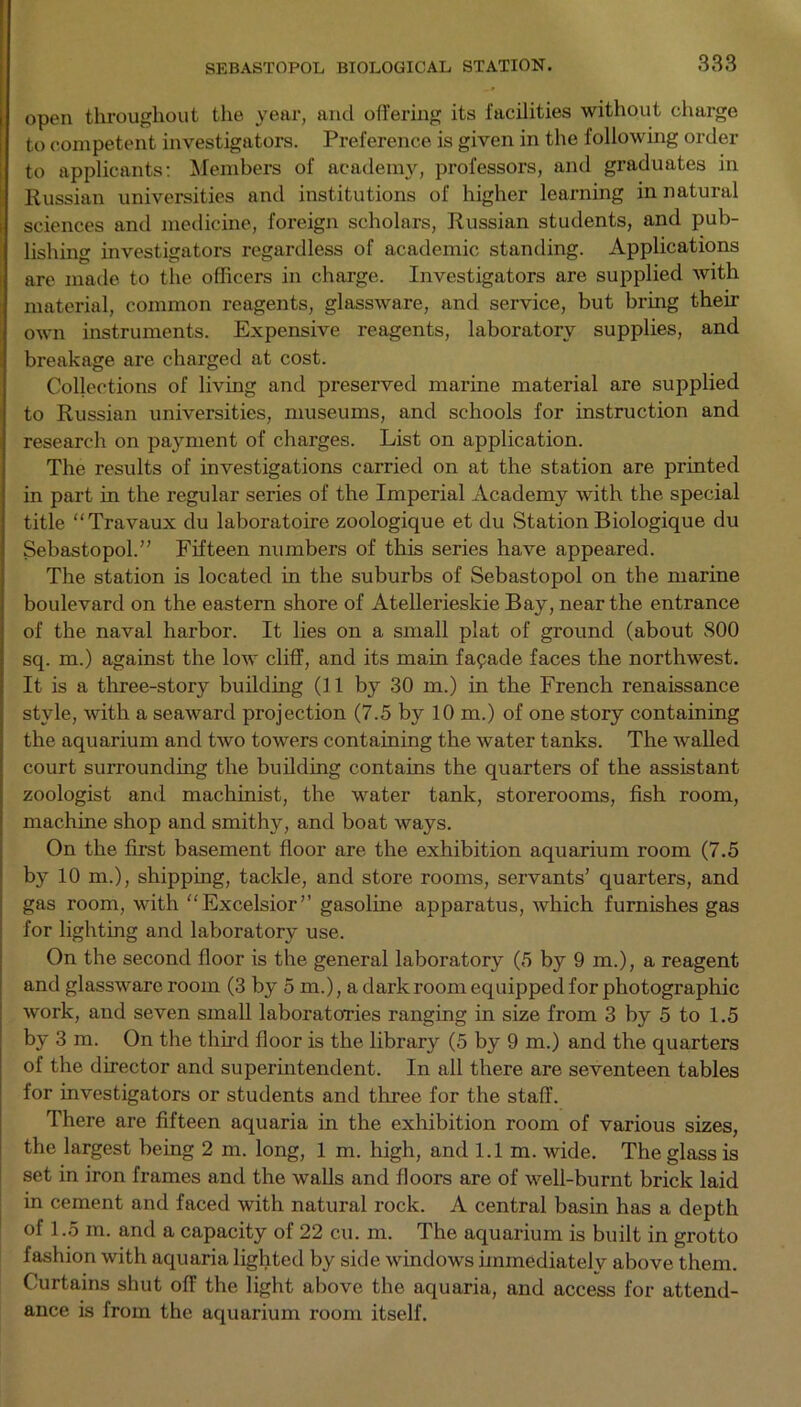 open throughout the year, and offering its facilities without charge to competent investigators. Preference is given in the following order to applicants: Members of academy, professors, and graduates in Russian universities and institutions of higher learning in natural sciences and medicine, foreign scholars, Russian students, and pub- lishing investigators regardless of academic standing. Applications are made to the officers in charge. Investigators are supplied with material, common reagents, glassware, and service, but bring their own instruments. Expensive reagents, laboratory supplies, and breakage are charged at cost. Collections of living and preserved marine material are supplied to Russian universities, museums, and schools for instruction and research on payment of charges. List on application. The results of investigations carried on at the station are printed in part in the regular series of the Imperial Academy with the special title “Travaux du laboratoire zoologique et du Station Biologique du Sebastopol.” Fifteen numbers of this series have appeared. The station is located in the suburbs of Sebastopol on the marine boulevard on the eastern shore of Atellerieskie Bay, near the entrance of the naval harbor. It lies on a small plat of ground (about 800 sq. m.) against the low cliff, and its main fapade faces the northwest. It is a three-story building (11 by 30 m.) in the French renaissance style, with a seaward projection (7.5 by 10m.) of one story containing the aquarium and two towers containing the water tanks. The walled court surrounding the building contains the quarters of the assistant zoologist and machinist, the water tank, storerooms, fish room, machine shop and smithy, and boat ways. On the first basement floor are the exhibition aquarium room (7.5 by 10 m.), shipping, tackle, and store rooms, servants’ quarters, and gas room, with “Excelsior” gasoline apparatus, Avhich furnishes gas for lighting and laboratory use. On the second floor is the general laboratory (5 by 9 m.), a reagent and glassware room (3 by 5 m.), a dark room equipped for photographic work, and seven small laboratories ranging in size from 3 by 5 to 1.5 by 3 m. On the third floor is the library (5 by 9 m.) and the quarters of the director and superintendent. In all there are seventeen tables for investigators or students and three for the staff. There are fifteen aquaria in the exhibition room of various sizes, the largest being 2 m. long, 1 m. high, and 1.1m. wide. The glass is set in iron frames and the walls and floors are of well-burnt brick laid in cement and faced with natural rock. A central basin has a depth of 1.5 m. and a capacity of 22 cu. m. The aquarium is built in grotto fashion with aquaria lighted by side windows immediatelv above them. Curtains shut off the light above the aquaria, and access for attend- ance is from the aquarium room itself.