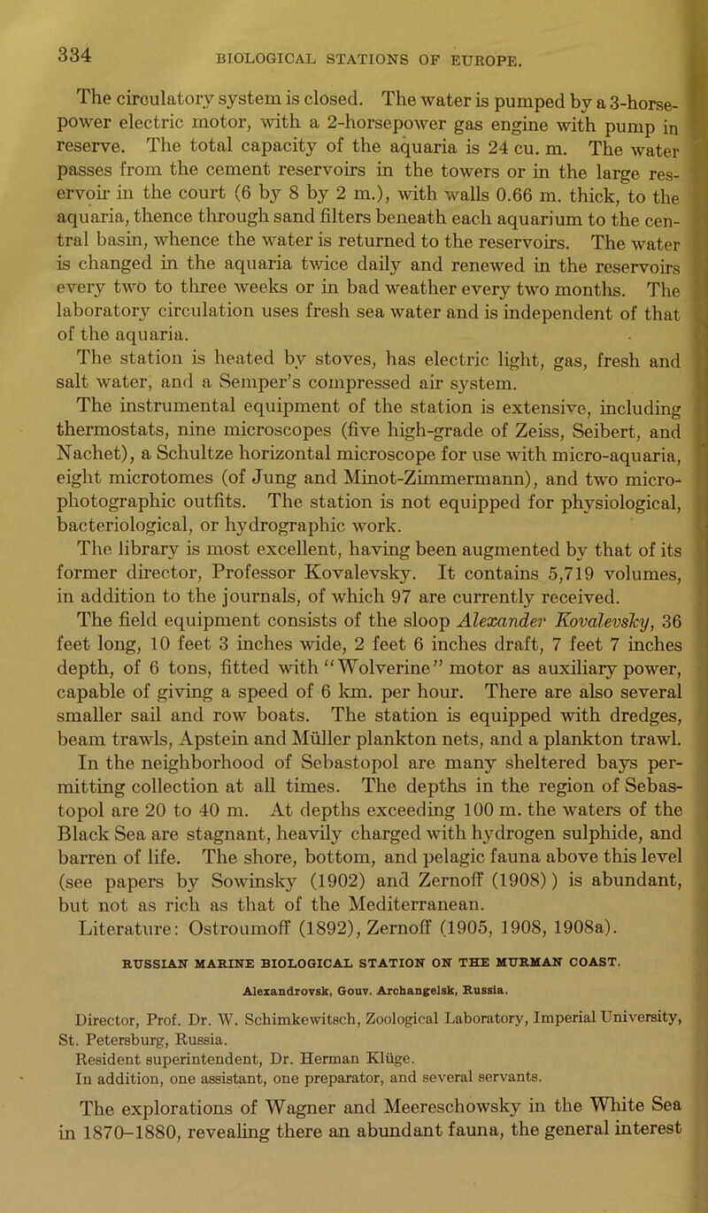 The circulatory system is closed. The water is pumped by a 3-horse- ' power electric motor, with a 2-horsepower gas engine with pump in reserve. The total capacity of the aquaria is 24 cu. m. The water passes from the cement reservoirs in the towers or in the large res- ervoir in the court (6 by 8 by 2 m.), with walls 0.66 m. thick, to the ! aquaria, thence through sand filters beneath each aquarium to the cen- tral basin, whence the water is returned to the reservoirs. The water is changed in the aquaria twice daily and renewed in the reservoirs every two to three weeks or in bad weather every two months. The laboratory circulation uses fresh sea water and is independent of that * of the aquaria. The station is heated bv stoves, has electric light, gas, fresh and salt water, and a Semper’s compressed air system. The instrumental equipment of the station is extensive, including thermostats, nine microscopes (five high-grade of Zeiss, Seibert, and Nachet), a Schultze horizontal microscope for use with micro-aquaria, eight microtomes (of Jung and Minot-Zimmermann), and two micro- photographic outfits. The station is not equipped for physiological, bacteriological, or hydrographic work. The library is most excellent, having been augmented by that of its former director, Professor Kovalevsky. It contains 5,719 volumes, in addition to the journals, of which 97 are currently received. The field equipment consists of the sloop Alexander Kovalevsky, 36 feet long, 10 feet 3 inches wide, 2 feet 6 inches draft, 7 feet 7 inches depth, of 6 tons, fitted with “Wolverine” motor as auxiliary power, capable of giving a speed of 6 km. per hour. There are also several smaller sail and row boats. The station is equipped with dredges, beam trawls, Apstein and Muller plankton nets, and a plankton trawl. In the neighborhood of Sebastopol are many sheltered bays per- mitting collection at all times. The depths in the region of Sebas- topol are 20 to 40 m. At depths exceeding 100 m. the waters of the Black Sea are stagnant, heavily charged with hydrogen sulphide, and barren of life. The shore, bottom, and pelagic fauna above this level (see papers by Sowinsky (1902) and Zernoff (1908)) is abundant, but not as rich as that of the Mediterranean. Literature: Ostroumoff (1892), Zernoff (1905, 1908, 1908a). RUSSIAN MARINE BIOLOGICAL STATION ON THE MURMAN COAST. Alexandrovsk, Gouv. Archangelsk, Russia. Director, Prof. Dr. W. Schimkewitsch, Zoological Laboratory, Imperial University, St. Petersburg, Russia. Resident superintendent, Dr. Herman Kluge. In addition, one assistant, one preparator, and several servants. The explorations of Wagner and Meereschowsky in the White Sea in 1870-1880, revealing there an abundant fauna, the general interest