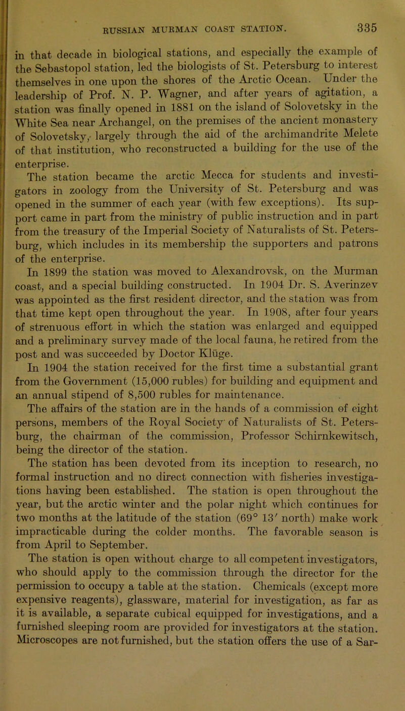 in that decade in biological stations, and especially the example of the Sebastopol station, led the biologists of St. Petersburg to interest themselves in one upon the shores of the Arctic Ocean. Under the leadership of Prof. N. P. Wagner, and after years of agitation, a station was finally opened in 1881 on the island of Solovetsky in the White Sea near Archangel, on the premises of the ancient monastery of Solovetsky,- largely through the aid of the archimandrite Melete of that institution, who reconstructed a building for the use of the enterprise. The station became the arctic Mecca for students and investi- gators in zoology from the University of St. Petersburg and was opened in the summer of each year (with few exceptions). Its sup- port came in part from the ministry of public instruction and in part from the treasury of the Imperial Society of Naturalists of St. Peters- burg, which includes in its membership the supporters and patrons of the enterprise. In 1899 the station was moved to Alexandrovsk, on the Murman coast, and a special building constructed. In 1904 Dr. S. Averinzev was appointed as the first resident director, and the station was from that time kept open throughout the year. In 1908, after four years of strenuous effort in which the station was enlarged and equipped and a preliminary survey made of the local fauna, he retired from the post and was succeeded by Doctor Kluge. In 1904 the station received for the first time a substantial grant from the Government (15,000 rubles) for building and equipment and an annual stipend of 8,500 rubles for maintenance. The affairs of the station are in the hands of a commission of eight persons, members of the Royal Society of Naturalists of St. Peters- burg, the chairman of the commission, Professor Schirnkewitsch, being the director of the station. The station has been devoted from its inception to research, no formal instruction and no direct connection with fisheries investiga- tions having been established. The station is open throughout the year, but the arctic winter and the polar night which continues for two months at the latitude of the station (69° 13' north) make work impracticable during the colder months. The favorable season is from April to September. The station is open without charge to all competent investigators, who should apply to the commission through the director for the permission to occupy a table at the station. Chemicals (except more expensive reagents), glassware, material for investigation, as far as it is available, a separate cubical equipped for investigations, and a furnished sleeping room are provided for investigators at the station. Microscopes are not furnished, but the station offers the use of a Sar-