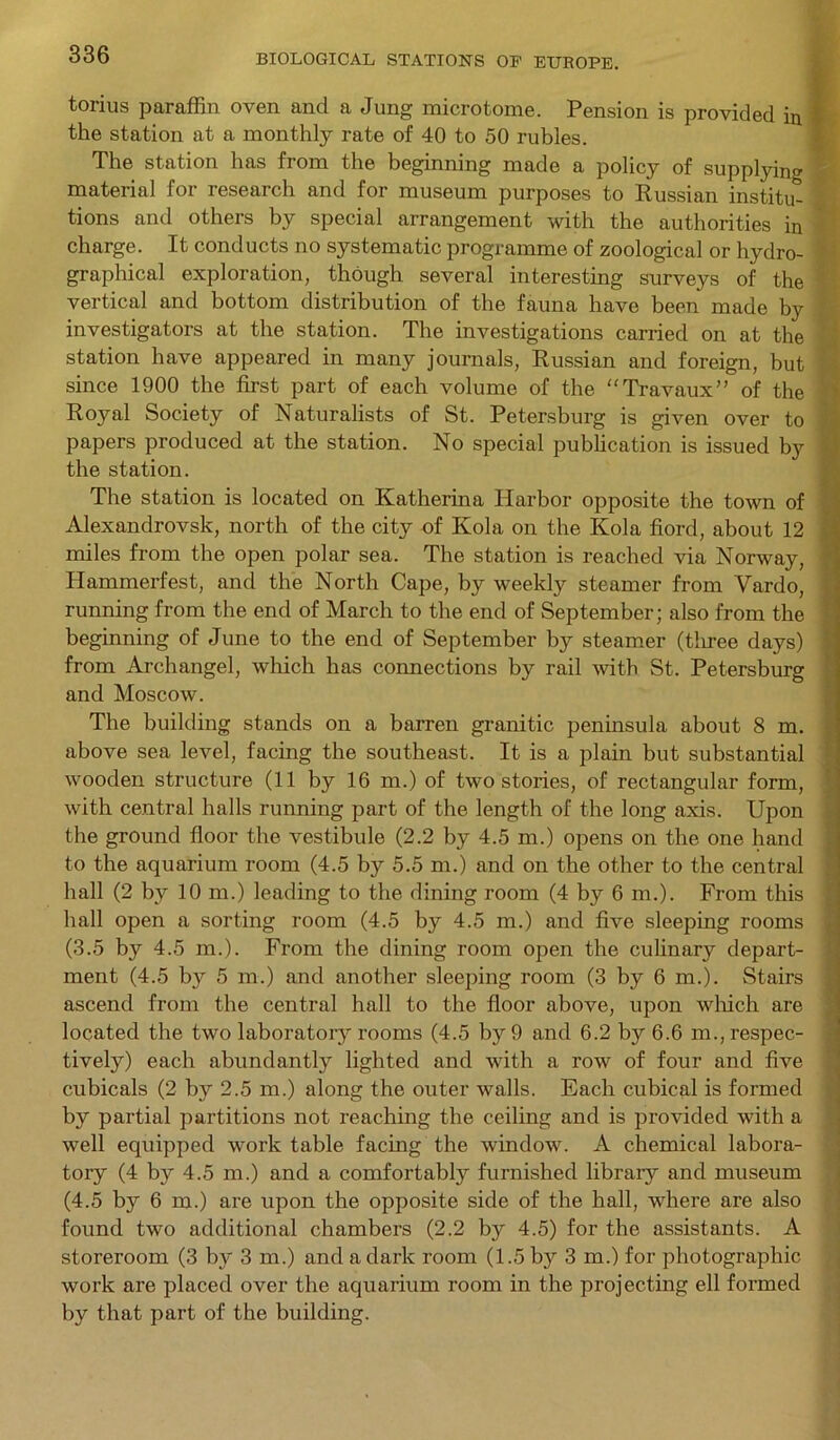 torius paraffin oven and a Jung microtome. Pension is provided in I the station at a monthly rate of 40 to 50 rubles. The station has from the beginning made a policy of supplying I material for research and for museum purposes to Russian institu- tions and others by special arrangement with the authorities in charge. It conducts no systematic programme of zoological or hydro- graphical exploration, though several interesting surveys of the vertical and bottom distribution of the fauna have been made by investigators at the station. The investigations carried on at the station have appeared in many journals, Russian and foreign, but since 1900 the first part of each volume of the “Travaux” of the Royal Society of Naturalists of St. Petersburg is given over to papers produced at the station. No special publication is issued by the station. The station is located on Katherina Harbor opposite the town of Alexandrovsk, north of the city of Kola on the Kola fiord, about 12 miles from the open polar sea. The station is reached via Norway, Hammerfest, and the North Cape, by weekly steamer from Vardo, running from the end of March to the end of September; also from the beginning of June to the end of September by steamer (tliree days) from Archangel, which has connections by rail with St. Petersburg and Moscow. The building stands on a barren granitic peninsula about 8 m. above sea level, facing the southeast. It is a plain but substantial wooden structure (11 by 16 m.) of two stories, of rectangular form, with central halls running part of the length of the long axis. Upon the ground floor the vestibule (2.2 by 4.5 m.) opens on the one hand to the aquarium room (4.5 by 5.5 m.) and on the other to the central hall (2 by 10 m.) leading to the dining room (4 by 6 m.). From this hall open a sorting room (4.5 by 4.5 m.) and five sleeping rooms (3.5 by 4.5 m.). From the dining room open the culinary depart- ment (4.5 by 5 m.) and another sleeping room (3 by 6 m.). Stairs ascend from the central hall to the floor above, upon which are located the two laboratory rooms (4.5 by 9 and 6.2 by 6.6 m., respec- tively) each abundantly lighted and with a row of four and five cubicals (2 by 2.5 m.) along the outer walls. Each cubical is formed by partial partitions not reaching the ceiling and is provided with a well equipped work table facing the window. A chemical labora- tory (4 by 4.5 m.) and a comfortably furnished library and museum (4.5 by 6 m.) are upon the opposite side of the hall, where are also found two additional chambers (2.2 by 4.5) for the assistants. A storeroom (3 by 3 m.) and a dark room (1.5 by 3 m.) for photographic work are placed over the aquarium room in the projecting ell formed by that part of the building.