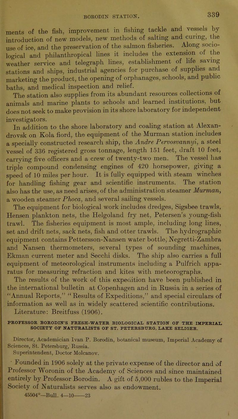 BORODIN STATION. ments of the fish, improvement in fishing tackle and vessels by introduction of new models, new methods of salting and curing, the use of ice, and the preservation of the salmon fisheries. Along socio- logical and philanthropical lines it includes the extension of the weather service and telegraph lines, establishment of life saving stations and ships, industrial agencies for purchase of supplies and marketing the product, the opening of orphanages, schools, and public baths, and medical inspection and relief. The station also supplies from its abundant resources collections of animals and marine plants to schools and learned institutions, but does not seek to make provision in its shore laboratory for independent investigators. In addition to the shore laboratory and coaling station at Alexan- drovsk on Kola fiord, the equipment of the Murman station includes a specially constructed research ship, the Andre Pervosvannyi, a steel vessel of 336 registered gross tonnage, length 151 feet, draft 10 feet, carrying five officers and a crew of twenty-two men. The vessel has triple compound condensing engines of 420 horsepower, giving a speed of 10 miles per hour. It is fully equipped with steam winches for handling fishing gear and scientific instruments. The station also has the use, as need arises, of the administration steamer Murman, a wooden steamer Plioca, and several sailing vessels. The equipment for biological work includes dredges, Sigsbee trawls, Hensen plankton nets, the Helgoland fry net, Petersen’s young-fish trawl. The fisheries equipment is most ample, including long lines, set and drift nets, sack nets, fish and otter trawls. The hydrographic equipment contains Pettersson-Nansen water bottle, Negretti-Zambra and Nansen thermometers, several types of sounding machines, Ekman current meter and Secchi disks. The ship also carries a full equipment of meteorological instruments including a Pulfrich appa- ratus for measuring refraction and kites with meteorographs. The results of the work of this expedition have been published in the international bulletin at Copenhagen and in Russia in a series of Annual Reports,” Results of Expeditions,” and special circulars of information as well as in widely scattered scientific contributions. Literature: Breitfuss (1906). PROFESSOR BORODIN’S FRESH-WATER BIOLOGICAL STATION OF THE IMPERIAL SOCIETY OF NATURALISTS OF ST. PETERSBURG, LAKE SELIGER. Director, Academician Ivan P. Borodin, botanical museum, Imperial Academy of Sciences, St. Petersburg, Russia. Superintendent, Doctor Molcanov. • Founded in 1906 solely at the private expense of the director and of Professor Woronin of the Academy of Sciences and since maintained entirely by Professor Borodin. A gift of 5,000 rubles to the Imperial Society of Naturalists serves also as endowment. 45504°—Bull. 4—10 23