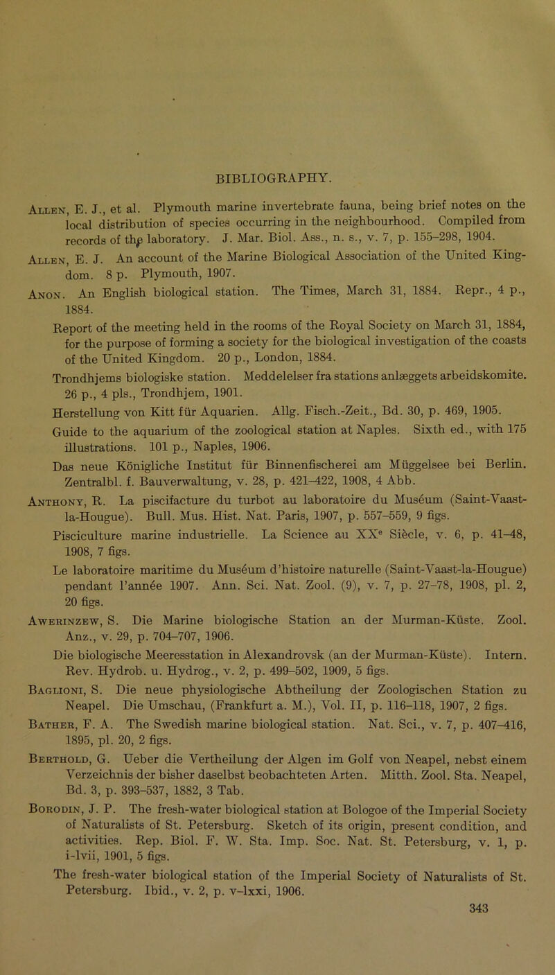 Allen, E. J., et al. Plymouth marine invertebrate fauna, being brief notes on the local distribution of species occurring in the neighbourhood. Compiled from records of thp laboratory. J. Mar. Biol. Ass., n. s., v. 7, p. 155-298, 1904. Allen, E. J. An account of the Marine Biological Association of the United King- dom. 8 p. Plymouth, 1907. Anon. An English biological station. The Times, March 31, 1884. Repr., 4 p., 1884. Report of the meeting held in the rooms of the Royal Society on March 31, 1884, for the purpose of forming a society for the biological investigation of the coasts of the United Kingdom. 20 p., London, 1884. Trondhjems biologiske station. Meddelelser fra stations anlseggets arbeidskomite. 26 p., 4 pis., Trondhjem, 1901. Herstellung von Kitt fiir Aquarien. Allg. Fisch.-Zeit., Bd. 30, p. 469, 1905. Guide to the aquarium of the zoological station at Naples. Sixth ed., with 175 illustrations. 101 p., Naples, 1906. Das neue Konigliche Institut fiir Binnenfischerei am Miiggelsee bei Berlin. Zentralbl. f. Bauverwaltung, v. 28, p. 421-422, 1908, 4 Abb. Anthony, R. La piscifacture du turbot au laboratoire du Museum (Saint-Vaast- la-Hougue). Bull. Mus. Hist. Nat. Paris, 1907, p. 557-559, 9 figs. Pisciculture marine industrielle. La Science au XXe Sibcle, v. 6, p. 41-48, 1908, 7 figs. Le laboratoire maritime du Musdum d’histoire naturelle (Saint-Vaast-la-Hougue) pendant l’annee 1907. Ann. Sci. Nat. Zool. (9), v. 7, p. 27-78, 1908, pi. 2, 20 figs. Awerinzew, S. Die Marine biologische Station an der Murman-Kiiste. Zool. Anz., v. 29, p. 704-707, 1906. Die biologische Meeresstation in Alexandrovsk (an der Murman-Kiiste). Intern. Rev. Hydrob. u. Hydrog., v. 2, p. 499-502, 1909, 5 figs. Baglioni, S. Die neue physiologische Abtheilung der Zoologischen Station zu Neapel. Die Umschau, (Frankfurt a. M.), Vol. II, p. 116-118, 1907, 2 figs. Bather, F. A. The Swedish marine biological station. Nat. Sci., v. 7, p. 407-416, 1895, pi. 20, 2 figs. Berthold, G. Ueber die Vertheilung der Algen im Golf von Neapel, nebst einem Verzeichnis der bisher daselbst beobachteten Arten. Mitth. Zool. Sta. Neapel, Bd. 3, p. 393-537, 1882, 3 Tab. Borodin, J. P. The fresh-water biological station at Bologoe of the Imperial Society of Naturalists of St. Petersburg. Sketch of its origin, present condition, and activities. Rep. Biol. F. W. Sta. Imp. Soc. Nat. St. Petersburg, v. 1, p. i-lvii, 1901, 5 figs. The fresh-water biological station of the Imperial Society of Naturalists of St. Petersburg. Ibid., v. 2, p. v-lxxi, 1906.