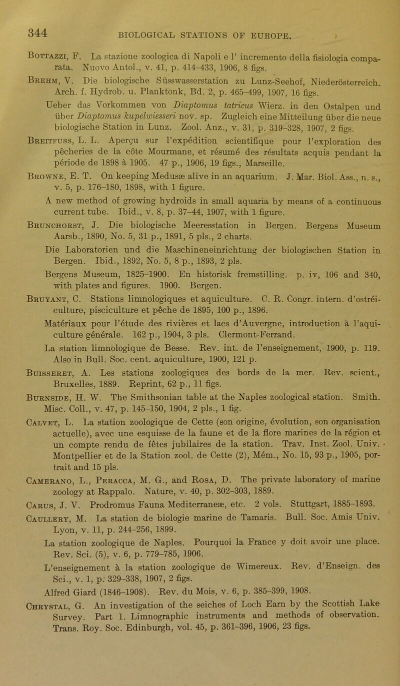 Bottazzi, F. La stazione zoologica di Napoli e 1’ incremento della fisiologia compa- rata. Nuovo Antol., v. 41, p. 414-433, 1906, 8 figs. Brehm, V. Die biologische Sfisswasserstation zu Lunz-Seehof, Niederosterreich. Arch. f. Hydrob. u. Planktonk, Bd. 2, p. 465-499, 1907, 16 figs. Ueber das Vorkommen von Diaptomus tatricus Wierz. in den Ostalpen und fiber Diaptomus Jcupelwiesseri nov. sp. Zugleich eine Mitteilung fiber die neue biologische Station in Lunz. Zool. Anz., v. 31, p. 319-328, 1907, 2 figs. Breitfuss, L. L. Aper^u sur l’expbdition scientifique pour l’exploration des pecheries de la c6te Mourmane, et resume des resultats acquis pendant la periode de 1898 a 1905. 47 p., 1906, 19 figs., Marseille. Browne, E. T. On keeping Medusae alive in an aquarium. J. Mar. Biol. Ass., n. s., v. 5, p. 176-180, 1898, with 1 figure. A new method of growing hydroids in small aquaria by means of a continuous current tube. Ibid., v. 8, p. 37-44, 1907, with 1 figure. Brunchorst, J. Die biologische Meeresstation in Bergen. Bergens Museum Aarsb., 1890, No. 5, 31 p., 1891, 5 pis., 2 charts. Die Laboratorien und die Maschineneinrichtung der biologischen Station in Bergen. Ibid., 1892, No. 5, 8 p., 1893, 2 pis. Bergens Museum, 1825-1900. En historisk fremstilling. p. iv, 106 and 340, with plates and figures. 1900. Bergen. Bruyant, C. Stations limnologiques et aquiculture. C. R. Congr. intern. d’ostrbi- culture, pisciculture et pbche de 1895, 100 p., 1896. Materiaux pour l’etude des rivi feres et lacs d’Auvergne, introduction a l’aqui- culture generale. 162 p., 1904, 3 pis. Clermont-Ferrand. La station limnologique de Besse. Rev. int. de l’enseignement, 1900, p. 119. Also in Bull. Soc. cent, aquiculture, 1900, 121 p. Buisseret, A. Les stations zoologiques des bords de la mer. Rev. scient., Bruxelles, 1889. Reprint, 62 p., 11 figs. Burnside, H. W. The Smithsonian table at the Naples zoological station. Smith. Misc. Coll., v. 47, p. 145-150, 1904, 2 pis., 1 fig. Calvet, L. La station zoologique de Cette (son origine, Evolution, son organisation actuelle), avec une esquisse de la faune et de la flore marines de la region et nn compte rendu de ffetes jubilaires de la station. Trav. Inst. Zool. Univ. Montpellier et de la Station zool. de Cette (2), M4m., No. 15, 93 p., 1905, por- trait and 15 pis. Camerano, L., Peracca, M. G., and Rosa, D. The private laboratory of marine zoology at Rappalo. Nature, v. 40, p. 302-303, 1889. Carus, J. V. Prodromus Fauna Mediterraneae, etc. 2 vols. Stuttgart, 1885-1893. Caullery, M. La station de biologie marine de Tamaris. Bull. Soc. Amis Univ. Lyon, v. 11, p. 244-256, 1899. La station zoologique de Naples. Pourquoi la France y doit avoir une place. Rev. Sci. (5), v. 6, p. 779-785, 1906. L’enseignement k la station zoologique de Wimereux. Rev. d’Enseign. des Sci., v. 1, p: 329-338, 1907, 2 figs. Alfred Giard (1846-1908). Rev. du Mois, v. 6, p. 385-399, 1908. Chrystal, G. An investigation of the seiches of Loch Earn by the Scottish Lake Survey. Part 1. Limnographic instruments and methods of observation. Trans. Roy. Soc. Edinburgh, vol. 45, p. 361-396, 1906, 23 figs.